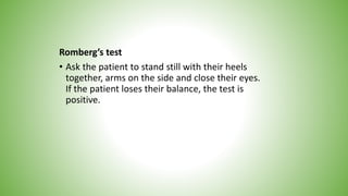 Romberg’s test
• Ask the patient to stand still with their heels
together, arms on the side and close their eyes.
If the patient loses their balance, the test is
positive.
 