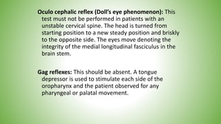 Oculo cephalic reflex (Doll’s eye phenomenon): This
test must not be performed in patients with an
unstable cervical spine. The head is turned from
starting position to a new steady position and briskly
to the opposite side. The eyes move denoting the
integrity of the medial longitudinal fasciculus in the
brain stem.
Gag reflexes: This should be absent. A tongue
depressor is used to stimulate each side of the
oropharynx and the patient observed for any
pharyngeal or palatal movement.
 