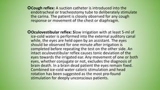 Cough reflex: A suction catheter is introduced into the
endotracheal or tracheostomy tube to deliberately stimulate
the carina. The patient is closely observed for any cough
response or movement of the chest or diaphragm.
Oculovestibular reflex: Slow irrigation with at least 5-ml of
ice-cold water is performed into the external auditory canal
while, the eyes are held open by an assistant. The eyes
should be observed for one minute after irrigation is
completed before repeating the test on the other side. An
intact oculovestibular reflex causes tonic deviation of the
eyes towards the irrigated ear. Any movement of one or both
eyes, whether conjugate or not, excludes the diagnosis of
brain death. In a brain dead patient the eyes remain fixed.
Combined ice-cold water caloric stimulation and head
rotation has been suggested as the most pro-found
stimulation for deeply unconscious patients.
 
