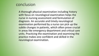 conclusion
A thorough physical examination including history
with focus on neurological examination helps the
nurse in nursing assessment and formulation of
diagnosis. An accurate and timely neurological
examination performed by a nurse can pick up the
subtle changes in patients, which often prove crucial
in areas like emergency department and critical care
units. Practicing the examination and examining the
practice makes one confident and skilled in the
neurological examination.
 