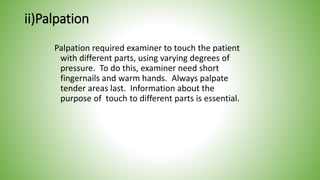 ii)Palpation
Palpation required examiner to touch the patient
with different parts, using varying degrees of
pressure. To do this, examiner need short
fingernails and warm hands. Always palpate
tender areas last. Information about the
purpose of touch to different parts is essential.
 