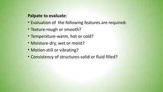 Palpate to evaluate:
• Evaluation of the following features are required:
• Texture-rough or smooth?
• Temperature-warm, hot or cold?
• Moisture-dry, wet or moist?
• Motion-still or vibrating?
• Consistency of structures-solid or fluid filled?
 