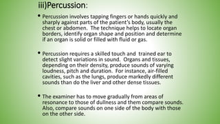 iii)Percussion:
 Percussion involves tapping fingers or hands quickly and
sharply against parts of the patient’s body, usually the
chest or abdomen. The technique helps to locate organ
borders, identify organ shape and position and determine
if an organ is solid or filled with fluid or gas.
 Percussion requires a skilled touch and trained ear to
detect slight variations in sound. Organs and tissues,
depending on their density, produce sounds of varying
loudness, pitch and duration. For instance, air-filled
cavities, such as the lungs, produce markedly different
sounds than do the liver and other dense tissues.
 The examiner has to move gradually from areas of
resonance to those of dullness and them compare sounds.
Also, compare sounds on one side of the body with those
on the other side.
 
