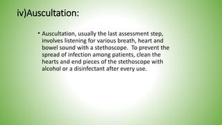 iv)Auscultation:
• Auscultation, usually the last assessment step,
involves listening for various breath, heart and
bowel sound with a stethoscope. To prevent the
spread of infection among patients, clean the
hearts and end pieces of the stethoscope with
alcohol or a disinfectant after every use.
 
