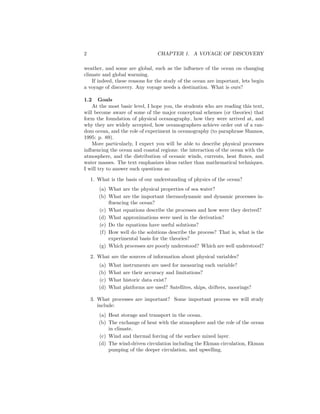 2 CHAPTER 1. A VOYAGE OF DISCOVERY
weather, and some are global, such as the inﬂuence of the ocean on changing
climate and global warming.
If indeed, these reasons for the study of the ocean are important, lets begin
a voyage of discovery. Any voyage needs a destination. What is ours?
1.2 Goals
At the most basic level, I hope you, the students who are reading this text,
will become aware of some of the major conceptual schemes (or theories) that
form the foundation of physical oceanography, how they were arrived at, and
why they are widely accepted, how oceanographers achieve order out of a ran-
dom ocean, and the role of experiment in oceanography (to paraphrase Shamos,
1995: p. 89).
More particularly, I expect you will be able to describe physical processes
inﬂuencing the ocean and coastal regions: the interaction of the ocean with the
atmosphere, and the distribution of oceanic winds, currents, heat ﬂuxes, and
water masses. The text emphasizes ideas rather than mathematical techniques.
I will try to answer such questions as:
1. What is the basis of our understanding of physics of the ocean?
(a) What are the physical properties of sea water?
(b) What are the important thermodynamic and dynamic processes in-
ﬂuencing the ocean?
(c) What equations describe the processes and how were they derived?
(d) What approximations were used in the derivation?
(e) Do the equations have useful solutions?
(f) How well do the solutions describe the process? That is, what is the
experimental basis for the theories?
(g) Which processes are poorly understood? Which are well understood?
2. What are the sources of information about physical variables?
(a) What instruments are used for measuring each variable?
(b) What are their accuracy and limitations?
(c) What historic data exist?
(d) What platforms are used? Satellites, ships, drifters, moorings?
3. What processes are important? Some important process we will study
include:
(a) Heat storage and transport in the ocean.
(b) The exchange of heat with the atmosphere and the role of the ocean
in climate.
(c) Wind and thermal forcing of the surface mixed layer.
(d) The wind-driven circulation including the Ekman circulation, Ekman
pumping of the deeper circulation, and upwelling.
 