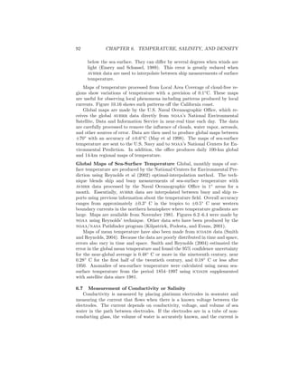 92 CHAPTER 6. TEMPERATURE, SALINITY, AND DENSITY
below the sea surface. They can diﬀer by several degrees when winds are
light (Emery and Schussel, 1989). This error is greatly reduced when
avhrr data are used to interpolate between ship measurements of surface
temperature.
Maps of temperature processed from Local Area Coverage of cloud-free re-
gions show variations of temperature with a precision of 0.1◦
C. These maps
are useful for observing local phenomena including patterns produced by local
currents. Figure 10.16 shows such patterns oﬀ the California coast.
Global maps are made by the U.S. Naval Oceanographic Oﬃce, which re-
ceives the global avhrr data directly from noaa’s National Environmental
Satellite, Data and Information Service in near-real time each day. The data
are carefully processed to remove the inﬂuence of clouds, water vapor, aerosols,
and other sources of error. Data are then used to produce global maps between
±70◦
with an accuracy of ±0.6◦
C (May et al 1998). The maps of sea-surface
temperature are sent to the U.S. Navy and to noaa’s National Centers for En-
vironmental Prediction. In addition, the oﬃce produces daily 100-km global
and 14-km regional maps of temperature.
Global Maps of Sea-Surface Temperature Global, monthly maps of sur-
face temperature are produced by the National Centers for Environmental Pre-
diction using Reynolds et al (2002) optimal-interpolation method. The tech-
nique blends ship and buoy measurements of sea-surface temperature with
avhrr data processed by the Naval Oceanographic Oﬃce in 1◦
areas for a
month. Essentially, avhrr data are interpolated between buoy and ship re-
ports using previous information about the temperature ﬁeld. Overall accuracy
ranges from approximately ±0.3◦
C in the tropics to ±0.5◦
C near western
boundary currents in the northern hemisphere where temperature gradients are
large. Maps are available from November 1981. Figures 6.2–6.4 were made by
noaa using Reynolds’ technique. Other data sets have been produced by the
noaa/nasa Pathﬁnder program (Kilpatrick, Podesta, and Evans, 2001).
Maps of mean temperature have also been made from icoads data (Smith
and Reynolds, 2004). Because the data are poorly distributed in time and space,
errors also vary in time and space. Smith and Reynolds (2004) estimated the
error in the global mean temperature and found the 95% conﬁdence uncertainty
for the near-global average is 0.48◦
C or more in the nineteenth century, near
0.28◦
C for the ﬁrst half of the twentieth century, and 0.18◦
C or less after
1950. Anomalies of sea-surface temperature were calculated using mean sea-
surface temperature from the period 1854–1997 using icoads supplemented
with satellite data since 1981.
6.7 Measurement of Conductivity or Salinity
Conductivity is measured by placing platinum electrodes in seawater and
measuring the current that ﬂows when there is a known voltage between the
electrodes. The current depends on conductivity, voltage, and volume of sea
water in the path between electrodes. If the electrodes are in a tube of non-
conducting glass, the volume of water is accurately known, and the current is
 
