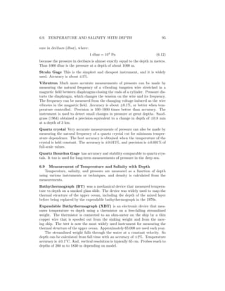 6.9. TEMPERATURE AND SALINITY WITH DEPTH 95
sure in decibars (dbar), where:
1 dbar = 104
Pa (6.12)
because the pressure in decibars is almost exactly equal to the depth in meters.
Thus 1000 dbar is the pressure at a depth of about 1000 m.
Strain Gage This is the simplest and cheapest instrument, and it is widely
used. Accuracy is about ±1%.
Vibratron Much more accurate measurements of pressure can be made by
measuring the natural frequency of a vibrating tungsten wire stretched in a
magnetic ﬁeld between diaphragms closing the ends of a cylinder. Pressure dis-
torts the diaphragm, which changes the tension on the wire and its frequency.
The frequency can be measured from the changing voltage induced as the wire
vibrates in the magnetic ﬁeld. Accuracy is about ±0.1%, or better when tem-
perature controlled. Precision is 100–1000 times better than accuracy. The
instrument is used to detect small changes in pressure at great depths. Snod-
grass (1964) obtained a precision equivalent to a change in depth of ±0.8 mm
at a depth of 3 km.
Quartz crystal Very accurate measurements of pressure can also be made by
measuring the natural frequency of a quartz crystal cut for minimum temper-
ature dependence. The best accuracy is obtained when the temperature of the
crystal is held constant. The accuracy is ±0.015%, and precision is ±0.001% of
full-scale values.
Quartz Bourdon Gage has accuracy and stability comparable to quartz crys-
tals. It too is used for long-term measurements of pressure in the deep sea.
6.9 Measurement of Temperature and Salinity with Depth
Temperature, salinity, and pressure are measured as a function of depth
using various instruments or techniques, and density is calculated from the
measurements.
Bathythermograph (BT) was a mechanical device that measured tempera-
ture vs depth on a smoked glass slide. The device was widely used to map the
thermal structure of the upper ocean, including the depth of the mixed layer
before being replaced by the expendable bathythermograph in the 1970s.
Expendable Bathythermograph (XBT) is an electronic device that mea-
sures temperature vs depth using a thermistor on a free-falling streamlined
weight. The thermistor is connected to an ohm-meter on the ship by a thin
copper wire that is spooled out from the sinking weight and from the mov-
ing ship. The xbt is now the most widely used instrument for measuring the
thermal structure of the upper ocean. Approximately 65,000 are used each year.
The streamlined weight falls through the water at a constant velocity. So
depth can be calculated from fall time with an accuracy of ±2%. Temperature
accuracy is ±0.1◦
C. And, vertical resolution is typically 65 cm. Probes reach to
depths of 200 m to 1830 m depending on model.
 