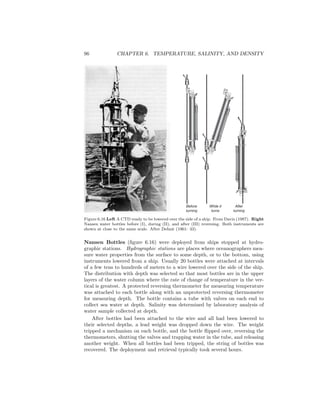 96 CHAPTER 6. TEMPERATURE, SALINITY, AND DENSITY
Before
turning
While it
turns
After
turning
Figure 6.16 Left A CTD ready to be lowered over the side of a ship. From Davis (1987). Right
Nansen water bottles before (I), during (II), and after (III) reversing. Both instruments are
shown at close to the same scale. After Defant (1961: 33).
Nansen Bottles (ﬁgure 6.16) were deployed from ships stopped at hydro-
graphic stations. Hydrographic stations are places where oceanographers mea-
sure water properties from the surface to some depth, or to the bottom, using
instruments lowered from a ship. Usually 20 bottles were attached at intervals
of a few tens to hundreds of meters to a wire lowered over the side of the ship.
The distribution with depth was selected so that most bottles are in the upper
layers of the water column where the rate of change of temperature in the ver-
tical is greatest. A protected reversing thermometer for measuring temperature
was attached to each bottle along with an unprotected reversing thermometer
for measuring depth. The bottle contains a tube with valves on each end to
collect sea water at depth. Salinity was determined by laboratory analysis of
water sample collected at depth.
After bottles had been attached to the wire and all had been lowered to
their selected depths, a lead weight was dropped down the wire. The weight
tripped a mechanism on each bottle, and the bottle ﬂipped over, reversing the
thermometers, shutting the valves and trapping water in the tube, and releasing
another weight. When all bottles had been tripped, the string of bottles was
recovered. The deployment and retrieval typically took several hours.
 