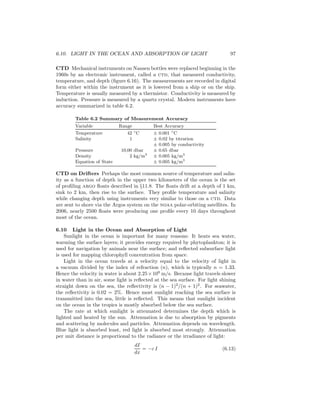 6.10. LIGHT IN THE OCEAN AND ABSORPTION OF LIGHT 97
CTD Mechanical instruments on Nansen bottles were replaced beginning in the
1960s by an electronic instrument, called a ctd, that measured conductivity,
temperature, and depth (ﬁgure 6.16). The measurements are recorded in digital
form either within the instrument as it is lowered from a ship or on the ship.
Temperature is usually measured by a thermistor. Conductivity is measured by
induction. Pressure is measured by a quartz crystal. Modern instruments have
accuracy summarized in table 6.2.
Table 6.2 Summary of Measurement Accuracy
Variable Range Best Accuracy
Temperature 42 ◦
C ± 0.001 ◦
C
Salinity 1 ± 0.02 by titration
± 0.005 by conductivity
Pressure 10,00 dbar ± 0.65 dbar
Density 2 kg/m3
± 0.005 kg/m3
Equation of State ± 0.005 kg/m3
CTD on Drifters Perhaps the most common source of temperature and salin-
ity as a function of depth in the upper two kilometers of the ocean is the set
of proﬁling argo ﬂoats described in §11.8. The ﬂoats drift at a depth of 1 km,
sink to 2 km, then rise to the surface. They proﬁle temperature and salinity
while changing depth using instruments very similar to those on a ctd. Data
are sent to shore via the Argos system on the noaa polar-orbiting satellites. In
2006, nearly 2500 ﬂoats were producing one proﬁle every 10 days throughout
most of the ocean.
6.10 Light in the Ocean and Absorption of Light
Sunlight in the ocean is important for many reasons: It heats sea water,
warming the surface layers; it provides energy required by phytoplankton; it is
used for navigation by animals near the surface; and reﬂected subsurface light
is used for mapping chlorophyll concentration from space.
Light in the ocean travels at a velocity equal to the velocity of light in
a vacuum divided by the index of refraction (n), which is typically n = 1.33.
Hence the velocity in water is about 2.25×108
m/s. Because light travels slower
in water than in air, some light is reﬂected at the sea surface. For light shining
straight down on the sea, the reﬂectivity is (n − 1)2
/(n + 1)2
. For seawater,
the reﬂectivity is 0.02 = 2%. Hence most sunlight reaching the sea surface is
transmitted into the sea, little is reﬂected. This means that sunlight incident
on the ocean in the tropics is mostly absorbed below the sea surface.
The rate at which sunlight is attenuated determines the depth which is
lighted and heated by the sun. Attenuation is due to absorption by pigments
and scattering by molecules and particles. Attenuation depends on wavelength.
Blue light is absorbed least, red light is absorbed most strongly. Attenuation
per unit distance is proportional to the radiance or the irradiance of light:
dI
dx
= −c I (6.13)
 