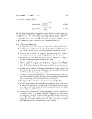 6.11. IMPORTANT CONCEPTS 101
Gordon et al. (1983) proposed
C13 =1.1298
LW (443)
LW (550)
−1.71
(6.16a)
C23 =3.3266
LW (520)
LW (550)
−2.40
(6.16b)
where C is the chlorophyll concentration in the surface layers in mg pigment/m3
,
and LW (443), LW (520), andLW (550) is the radiance at wavelengths of 443, 520,
and 550 nm. C13 is used when C13 ≤ 1.5 mg/m3
, otherwise C23 is used.
The technique is used to calculate chlorophyll concentration within a factor
of 50% over a wide range of concentrations from 0.01 to 10 mg/m3
.
6.11 Important Concepts
1. Density in the ocean is determined by temperature, salinity, and pressure.
2. Density changes in the ocean are very small, and studies of water masses
and currents require density with an accuracy of 10 parts per million.
3. Density is not measured, it is calculated from measurements of tempera-
ture, salinity, and pressure using the equation of state of sea water.
4. Accurate calculations of density require accurate deﬁnitions of tempera-
ture and salinity and an accurate equation of state.
5. Salinity is diﬃcult to deﬁne and to measure. To avoid the diﬃculty,
oceanographers use conductivity instead of salinity. They measure conduc-
tivity and calculate density from temperature, conductivity, and pressure.
6. A mixed layer of constant temperature and salinity is usually found in the
top 1–100 meters of the ocean. The depth is determined by wind speed
and the ﬂux of heat through the sea surface.
7. To compare temperature and density of water masses at diﬀerent depths in
the ocean, oceanographers use potential temperature and potential density
which remove most of the inﬂuence of pressure on density.
8. Water parcels below the mixed layer move along neutral surfaces.
9. Surface temperature of the ocean was usually measured at sea using bucket
or injection temperatures. Global maps of temperature combine these
observations with observations of infrared radiance from the sea surface
measured by an avhrr in space.
10. Temperature and conductivity are usually measured digitally as a function
of pressure using a ctd. Before 1960–1970 the salinity and temperature
were measured at roughly 20 depths using Nansen bottles lowered on a line
from a ship. The bottles carried reversing thermometers which recorded
temperature and depth and they returned a water sample from that depth
which was used to determine salinity on board the ship.
 