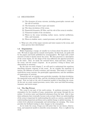 1.3. ORGANIZATION 3
(e) The dynamics of ocean currents, including geostrophic currents and
the role of vorticity.
(f) The formation of water types and masses.
(g) The deep circulation of the ocean.
(h) Equatorial dynamics, El Ni˜no, and the role of the ocean in weather.
(i) Numerical models of the circulation.
(j) Waves in the ocean including surface waves, inertial oscillations,
tides, and tsunamis.
(k) Waves in shallow water, coastal processes, and tide predictions.
4. What are a few of the major currents and water masses in the ocean, and
what governs their distribution?
1.3 Organization
Before beginning a voyage, we usually try to learn about the places we will
visit. We look at maps and we consult travel guides. In this book, our guide will
be the papers and books published by oceanographers. We begin with a brief
overview of what is known about the ocean. We then proceed to a description
of the ocean basins, for the shape of the seas inﬂuences the physical processes
in the water. Next, we study the external forces, wind and heat, acting on
the ocean, and the ocean’s response. As we proceed, I bring in theory and
observations as necessary.
By the time we reach chapter 7, we will need to understand the equations
describing dynamic response of the ocean. So we consider the equations of
motion, the inﬂuence of earth’s rotation, and viscosity. This leads to a study of
wind-driven ocean currents, the geostrophic approximation, and the usefulness
of conservation of vorticity.
Toward the end, we consider some particular examples: the deep circulation,
the equatorial ocean and El Ni˜no, and the circulation of particular areas of the
ocean. Next we look at the role of numerical models in describing the ocean.
At the end, we study coastal processes, waves, tides, wave and tidal forecasting,
tsunamis, and storm surges.
1.4 The Big Picture
The ocean is one part of the earth system. It mediates processes in the
atmosphere by the transfers of mass, momentum, and energy through the sea
surface. It receives water and dissolved substances from the land. And, it lays
down sediments that eventually become rocks on land. Hence an understanding
of the ocean is important for understanding the earth as a system, especially for
understanding important problems such as global change or global warming. At
a lower level, physical oceanography and meteorology are merging. The ocean
provides the feedback leading to slow changes in the atmosphere.
As we study the ocean, I hope you will notice that we use theory, observa-
tions, and numerical models to describe ocean dynamics. None is suﬃcient by
itself.
 