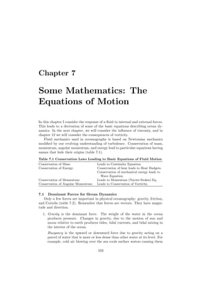 Chapter 7
Some Mathematics: The
Equations of Motion
In this chapter I consider the response of a ﬂuid to internal and external forces.
This leads to a derivation of some of the basic equations describing ocean dy-
namics. In the next chapter, we will consider the inﬂuence of viscosity, and in
chapter 12 we will consider the consequences of vorticity.
Fluid mechanics used in oceanography is based on Newtonian mechanics
modiﬁed by our evolving understanding of turbulence. Conservation of mass,
momentum, angular momentum, and energy lead to particular equations having
names that hide their origins (table 7.1).
Table 7.1 Conservation Laws Leading to Basic Equations of Fluid Motion
Conservation of Mass: Leads to Continuity Equation.
Conservation of Energy: Conservation of heat leads to Heat Budgets.
Conservation of mechanical energy leads to
Wave Equation.
Conservation of Momentum: Leads to Momentum (Navier-Stokes) Eq.
Conservation of Angular Momentum: Leads to Conservation of Vorticity.
7.1 Dominant Forces for Ocean Dynamics
Only a few forces are important in physical oceanography: gravity, friction,
and Coriolis (table 7.2). Remember that forces are vectors. They have magni-
tude and direction.
1. Gravity is the dominant force. The weight of the water in the ocean
produces pressure. Changes in gravity, due to the motion of sun and
moon relative to earth produces tides, tidal currents, and tidal mixing in
the interior of the ocean.
Buoyancy is the upward or downward force due to gravity acting on a
parcel of water that is more or less dense than other water at its level. For
example, cold air blowing over the sea cools surface waters causing them
103
 