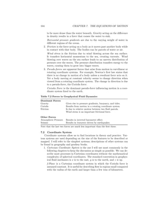 104 CHAPTER 7. THE EQUATIONS OF MOTION
to be more dense than the water beneath. Gravity acting on the diﬀerence
in density results in a force that causes the water to sink.
Horizontal pressure gradients are due to the varying weight of water in
diﬀerent regions of the ocean.
2. Friction is the force acting on a body as it moves past another body while
in contact with that body. The bodies can be parcels of water or air.
Wind stress is the friction due to wind blowing across the sea surface.
It transfers horizontal momentum to the sea, creating currents. Wind
blowing over waves on the sea surface leads to an uneven distribution of
pressure over the waves. The pressure distribution transfers energy to the
waves, causing them to grow into bigger waves.
3. Pseudo-forces are apparent forces that arise from motion in curvilinear or
rotating coordinate systems. For example, Newton’s ﬁrst law states that
there is no change in motion of a body unless a resultant force acts on it.
Yet a body moving at constant velocity seems to change direction when
viewed from a rotating coordinate system. The change in direction is due
to a pseudo-force, the Coriolis force.
Coriolis Force is the dominant pseudo-force inﬂuencing motion in a coor-
dinate system ﬁxed to the earth.
Table 7.2 Forces in Geophysical Fluid Dynamics
Dominant Forces
Gravity Gives rise to pressure gradients, buoyancy, and tides.
Coriolis Results from motion in a rotating coordinate system
Friction Is due to relative motion between two ﬂuid parcels.
Wind stress is an important frictional force.
Other Forces
Atmospheric Pressure Results in inverted barometer eﬀect.
Seismic Results in tsunamis driven by earthquakes.
Note that the last two forces are much less important than the ﬁrst three.
7.2 Coordinate System
Coordinate systems allow us to ﬁnd locations in theory and practice. Var-
ious systems are used depending on the size of the features to be described or
mapped. I will refer to the simplest systems; descriptions of other systems can
be found in geography and geodesy books.
1. Cartesian Coordinate System is the one I will use most commonly in the
following chapters to keep the discussion as simple as possible. We can de-
scribe most processes in Cartesian coordinates without the mathematical
complexity of spherical coordinates. The standard convention in geophys-
ical ﬂuid mechanics is x is to the east, y is to the north, and z is up.
f-Plane is a Cartesian coordinate system in which the Coriolis force is
assumed constant. It is useful for describing ﬂow in regions small compared
with the radius of the earth and larger than a few tens of kilometers.
 