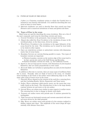 7.3. TYPES OF FLOW IN THE OCEAN 105
β-plane is a Cartesian coordinate system in which the Coriolis force is
assumed to vary linearly with latitude. It is useful for describing ﬂow over
areas as large as ocean basins.
2. Spherical coordinates are used to describe ﬂows that extend over large
distances and in numerical calculations of basin and global scale ﬂows.
7.3 Types of Flow in the ocean
Many terms are used for describing the ocean circulation. Here are a few of
the more commonly used terms for describing currents and waves.
1. General Circulation is the permanent, time-averaged circulation.
2. Abyssal also called the Deep Circulation is the circulation of mass, in the
meridional plane, in the deep ocean, driven by mixing.
3. Wind-Driven Circulation is the circulation in the upper kilometer of the
ocean forced by the wind. The circulation can be caused by local winds
or by winds in other regions.
4. Gyres are wind-driven cyclonic or anticyclonic currents with dimensions
nearly that of ocean basins.
5. Boundary Currents are currents ﬂowing parallel to coasts. Two types of
boundary currents are important:
• Western boundary currents on the western edge of the ocean tend to
be fast, narrow jets such as the Gulf Stream and Kuroshio.
• Eastern boundary currents are weak, e.g. the California Current.
6. Squirts or Jets are long narrow currents, with dimensions of a few hundred
kilometers, that are nearly perpendicular to west coasts.
7. Mesoscale Eddies are turbulent or spinning ﬂows on scales of a few hundred
kilometers.
In addition to ﬂow due to currents, there are many types of oscillatory ﬂows
due to waves. Normally, when we think of waves in the ocean, we visualize
waves breaking on the beach or the surface waves inﬂuencing ships at sea. But
many other types of waves occur in the ocean.
1. Planetary Waves depend on the rotation of the earth for a restoring force,
and they including Rossby, Kelvin, Equatorial, and Yanai waves.
2. Surface Waves sometimes called gravity waves, are the waves that even-
tually break on the beach. The restoring force is due to the large density
contrast between air and water at the sea surface.
3. Internal Waves are subsea wave similar in some respects to surface waves.
The restoring force is due to change in density with depth.
4. Tsunamis are surface waves with periods near 15 minutes generated by
earthquakes.
5. Tidal Currents are horizontal currents and currents associated with inter-
nal waves driven by the tidal potential.
6. Edge Waves are surface waves with periods of a few minutes conﬁned to
shallow regions near shore. The amplitude of the waves drops oﬀ expo-
nentially with distance from shore.
 