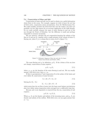 106 CHAPTER 7. THE EQUATIONS OF MOTION
7.4 Conservation of Mass and Salt
Conservation of mass and salt can be used to obtain very useful information
about ﬂows in the ocean. For example, suppose we wish to know the net loss
of fresh water, evaporation minus precipitation, from the Mediterranean Sea.
We could carefully calculate the latent heat ﬂux over the surface, but there are
probably too few ship reports for an accurate application of the bulk formula.
Or we could carefully measure the mass of water ﬂowing in and out of the
sea through the Strait of Gibraltar, but the diﬀerence is small and perhaps
impossible to measure accurately.
We can, however, calculate the net evaporation knowing the salinity of the
ﬂow in Si and out So, together with a rough estimate of the volume of water Vo
ﬂowing out, where Vo is a volume ﬂow in units of m3
/s (ﬁgure 7.1).
Precipitation
In
Evaporation
Out
P E
Mediterranean
Vo
Sill
330 m
River Flow
In
R
Atlantic Ocean
ViSi = 36.2
So = 38.30.79 Sv
Figure 7.1 Schematic diagram of ﬂow into and out of a basin.
Values from Bryden and Kinder (1991).
The mass ﬂowing out is, by deﬁnition, ρo Vo. If the volume of the sea does
not change, conservation of mass requires:
ρi Vi = ρo Vo (7.1)
where, ρi, ρo are the densities of the water ﬂowing in and out. We can usually
assume, with little error, that ρi = ρo.
If there is precipitation P and evaporation E at the surface of the basin and
river inﬂow R, conservation of mass becomes:
Vi + R + P = Vo + E (7.2)
Solving for (Vo - Vi):
Vo − Vi = (R + P) − E (7.3)
which states that the net ﬂow of water into the basin must balance precipitation
plus river inﬂow minus evaporation when averaged over a suﬃciently long time.
Because salt is not deposited or removed from the sea, conservation of salt
requires :
ρi Vi Si = ρo Vo So (7.4)
Where ρi, Si are the density and salinity of the incoming water, and ρo, So are
density and salinity of the outﬂow. With little error, we can again assume that
ρi = ρo.
 