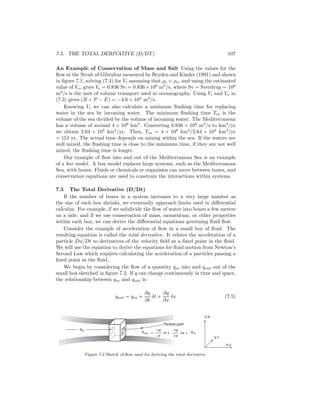 7.5. THE TOTAL DERIVATIVE (D/DT) 107
An Example of Conservation of Mass and Salt Using the values for the
ﬂow at the Strait of Gibraltar measured by Bryden and Kinder (1991) and shown
in ﬁgure 7.1, solving (7.4) for Vi assuming that ρi = ρo, and using the estimated
value of Vo, gives Vi = 0.836 Sv = 0.836×106
m3
/s, where Sv = Sverdrup = 106
m3
/s is the unit of volume transport used in oceanography. Using Vi and Vo in
(7.3) gives (R + P − E) = −4.6 × 104
m3
/s.
Knowing Vi we can also calculate a minimum ﬂushing time for replacing
water in the sea by incoming water. The minimum ﬂushing time Tm is the
volume of the sea divided by the volume of incoming water. The Mediterranean
has a volume of around 4 × 106
km3
. Converting 0.836 × 106
m3
/s to km3
/yr
we obtain 2.64 × 104
km3
/yr. Then, Tm = 4 × 106
km3
/2.64 × 104
km3
/yr
= 151 yr. The actual time depends on mixing within the sea. If the waters are
well mixed, the ﬂushing time is close to the minimum time, if they are not well
mixed, the ﬂushing time is longer.
Our example of ﬂow into and out of the Mediterranean Sea is an example
of a box model. A box model replaces large systems, such as the Mediterranean
Sea, with boxes. Fluids or chemicals or organisms can move between boxes, and
conservation equations are used to constrain the interactions within systems.
7.5 The Total Derivative (D/Dt)
If the number of boxes in a system increases to a very large number as
the size of each box shrinks, we eventually approach limits used in diﬀerential
calculus. For example, if we subdivide the ﬂow of water into boxes a few meters
on a side, and if we use conservation of mass, momentum, or other properties
within each box, we can derive the diﬀerential equations governing ﬂuid ﬂow.
Consider the example of acceleration of ﬂow in a small box of ﬂuid. The
resulting equation is called the total derivative. It relates the acceleration of a
particle Du/Dt to derivatives of the velocity ﬁeld at a ﬁxed point in the ﬂuid.
We will use the equation to derive the equations for ﬂuid motion from Newton’s
Second Law which requires calculating the acceleration of a particles passing a
ﬁxed point in the ﬂuid.
We begin by considering the ﬂow of a quantity qin into and qout out of the
small box sketched in ﬁgure 7.2. If q can change continuously in time and space,
the relationship between qin and qout is:
qout = qin +
∂q
∂t
δt +
∂q
∂x
δx (7.5)
qin
Particle path
qout δt +
∂t
=
∂x
∂q
δx + qin
y,v
x,u
z,w
∂q
Figure 7.2 Sketch of ﬂow used for deriving the total derivative.
 