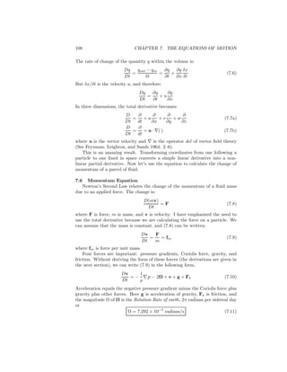 108 CHAPTER 7. THE EQUATIONS OF MOTION
The rate of change of the quantity q within the volume is:
Dq
Dt
=
qout − qin
δt
=
∂q
∂t
+
∂q
∂x
δx
δt
(7.6)
But δx/δt is the velocity u, and therefore:
Dq
Dt
=
∂q
∂t
+ u
∂q
∂x
In three dimensions, the total derivative becomes:
D
Dt
=
∂
dt
+ u
∂
∂x
+ v
∂
∂y
+ w
∂
∂z
(7.7a)
D
Dt
=
∂
dt
+ u · ∇( ) (7.7b)
where u is the vector velocity and ∇ is the operator del of vector ﬁeld theory
(See Feynman, Leighton, and Sands 1964: 2–6).
This is an amazing result. Transforming coordinates from one following a
particle to one ﬁxed in space converts a simple linear derivative into a non-
linear partial derivative. Now let’s use the equation to calculate the change of
momentum of a parcel of ﬂuid.
7.6 Momentum Equation
Newton’s Second Law relates the change of the momentum of a ﬂuid mass
due to an applied force. The change is:
D(mv)
Dt
= F (7.8)
where F is force, m is mass, and v is velocity. I have emphasized the need to
use the total derivative because we are calculating the force on a particle. We
can assume that the mass is constant, and (7.8) can be written:
Dv
Dt
=
F
m
= fm (7.9)
where fm is force per unit mass.
Four forces are important: pressure gradients, Coriolis force, gravity, and
friction. Without deriving the form of these forces (the derivations are given in
the next section), we can write (7.9) in the following form.
Dv
Dt
= −
1
ρ
∇ p − 2Ω × v + g + Fr (7.10)
Acceleration equals the negative pressure gradient minus the Coriolis force plus
gravity plus other forces. Here g is acceleration of gravity, Fr is friction, and
the magnitude Ω of Ω is the Rotation Rate of earth, 2π radians per sidereal day
or
Ω = 7.292 × 10−5
radians/s (7.11)
 