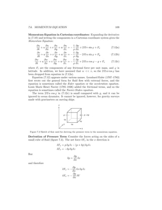 7.6. MOMENTUM EQUATION 109
Momentum Equation in Cartesian coordinates: Expanding the derivative
in (7.10) and writing the components in a Cartesian coordinate system gives the
Momentum Equation:
∂u
∂t
+ u
∂u
∂x
+ v
∂u
∂y
+ w
∂u
∂z
= −
1
ρ
∂p
∂x
+ 2 Ω v sin ϕ + Fx (7.12a)
∂v
∂t
+ u
∂v
∂x
+ v
∂v
∂y
+ w
∂v
∂z
= −
1
ρ
∂p
∂y
− 2 Ω u sin ϕ + Fy (7.12b)
∂w
∂t
+ u
∂w
∂x
+ v
∂w
∂y
+ w
∂w
∂z
= −
1
ρ
∂p
∂z
+ 2 Ω u cos ϕ − g + Fz (7.12c)
where Fi are the components of any frictional force per unit mass, and ϕ is
latitude. In addition, we have assumed that w << v, so the 2 Ω w cos ϕ has
been dropped from equation in (7.12a).
Equation (7.12) appears under various names. Leonhard Euler (1707–1783)
ﬁrst wrote out the general form for ﬂuid ﬂow with external forces, and the
equation is sometimes called the Euler equation or the acceleration equation.
Louis Marie Henri Navier (1785–1836) added the frictional terms, and so the
equation is sometimes called the Navier-Stokes equation.
The term 2 Ω u cos ϕ in (7.12c) is small compared with g, and it can be
ignored in ocean dynamics. It cannot be ignored, however, for gravity surveys
made with gravimeters on moving ships.
p + δp
z
δxy
δy
x
δz
p
Figure 7.3 Sketch of ﬂow used for deriving the pressure term in the momentum equation.
Derivation of Pressure Term Consider the forces acting on the sides of a
small cube of ﬂuid (ﬁgure 7.3). The net force δFx in the x direction is
δFx = p δy δz − (p + δp) δy δz
δFx = −δp δy δz
But
δp =
∂p
∂x
δx
and therefore
δFx = −
∂p
∂x
δx δy δz
δFx = −
∂p
∂x
δV
 