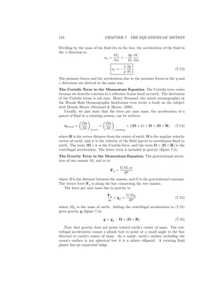 110 CHAPTER 7. THE EQUATIONS OF MOTION
Dividing by the mass of the ﬂuid δm in the box, the acceleration of the ﬂuid in
the x direction is:
ax =
δFx
δm
= −
∂p
∂x
δV
δm
ax = −
1
ρ
∂p
∂x
(7.13)
The pressure forces and the acceleration due to the pressure forces in the y and
z directions are derived in the same way.
The Coriolis Term in the Momentum Equation The Coriolis term exists
because we describe currents in a reference frame ﬁxed on earth. The derivation
of the Coriolis terms is not easy. Henry Stommel, the noted oceanographer at
the Woods Hole Oceanographic Institution even wrote a book on the subject
with Dennis Moore (Stommel & Moore, 1989).
Usually, we just state that the force per unit mass, the acceleration of a
parcel of ﬂuid in a rotating system, can be written:
afixed =
Dv
Dt fixed
=
Dv
Dt rotating
+ (2Ω × v) + Ω × (Ω × R) (7.14)
where R is the vector distance from the center of earth, Ω is the angular velocity
vector of earth, and v is the velocity of the ﬂuid parcel in coordinates ﬁxed to
earth. The term 2Ω × v is the Coriolis force, and the term Ω × (Ω × R) is the
centrifugal acceleration. The latter term is included in gravity (ﬁgure 7.4).
The Gravity Term in the Momentum Equation The gravitational attrac-
tion of two masses M1 and m is:
Fg =
G M1 m
R2
where R is the distance between the masses, and G is the gravitational constant.
The vector force Fg is along the line connecting the two masses.
The force per unit mass due to gravity is:
Fg
m
= gf =
G ME
R2
(7.15)
where ME is the mass of earth. Adding the centrifugal acceleration to (7.15)
gives gravity g (ﬁgure 7.4):
g = gf − Ω × (Ω × R) (7.16)
Note that gravity does not point toward earth’s center of mass. The cen-
trifugal acceleration causes a plumb bob to point at a small angle to the line
directed to earth’s center of mass. As a result, earth’s surface including the
ocean’s surface is not spherical but it is a oblate ellipsoid. A rotating ﬂuid
planet has an equatorial bulge.
 