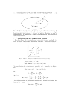 7.7. CONSERVATION OF MASS: THE CONTINUITY EQUATION 111
gf
g
( x R)- x
Figure 7.4 Downward acceleration g of a body at rest on earth’s surface is the sum of
gravitational acceleration between the body and earth’s mass gf and the centrifugal
acceleration due to earth’s rotation Ω × (Ω × R). The surface of an ocean at rest must be
perpendicular to g, and such a surface is close to an ellipsoid of rotation. earth’s ellipticity is
greatly exaggerated here.
7.7 Conservation of Mass: The Continuity Equation
Now let’s derive the equation for the conservation of mass in a ﬂuid. We
begin by writing down the ﬂow of mass into and out of a small box (ﬁgure 7.5).
u + δu
z
δxy
δy
x
δz
u, ρ
ρ + δρ
Figure 7.5 Sketch of ﬂow used for deriving the continuity equation.
Mass ﬂow in = ρ u δz δy
Mass ﬂow out = (ρ + δρ)(u + δu)δz δy
The mass ﬂux into the volume must be (mass ﬂow out) − (mass ﬂow in). There-
fore,
Mass ﬂux = (ρ δu + u δρ + δρ δu)δz δy
But
δu =
∂u
∂x
δx ; δρ =
∂ρ
∂x
δx
Therefore
Mass ﬂux = ρ
∂u
∂x
+ u
∂ρ
∂x
+
∂ρ
∂x
∂u
∂x
δx δx δy δz
The third term inside the parentheses becomes much smaller than the ﬁrst two
terms as δx → 0, and
Mass ﬂux =
∂(ρu)
∂x
δx δy δz
 
