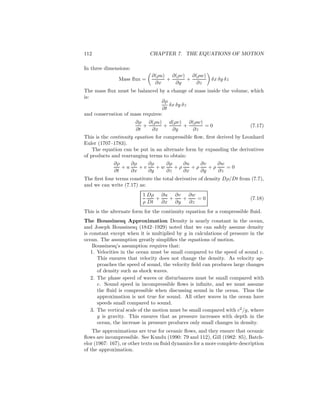112 CHAPTER 7. THE EQUATIONS OF MOTION
In three dimensions:
Mass ﬂux =
∂(ρu)
∂x
+
∂(ρv)
∂y
+
∂(ρw)
∂z
δx δy δz
The mass ﬂux must be balanced by a change of mass inside the volume, which
is:
∂ρ
∂t
δx δy δz
and conservation of mass requires:
∂ρ
∂t
+
∂(ρu)
∂x
+
d(ρv)
∂y
+
∂(ρw)
∂z
= 0 (7.17)
This is the continuity equation for compressible ﬂow, ﬁrst derived by Leonhard
Euler (1707–1783).
The equation can be put in an alternate form by expanding the derivatives
of products and rearranging terms to obtain:
∂ρ
∂t
+ u
∂ρ
∂x
+ v
∂ρ
∂y
+ w
∂ρ
∂z
+ ρ
∂u
∂x
+ ρ
∂v
∂y
+ ρ
∂w
∂z
= 0
The ﬁrst four terms constitute the total derivative of density Dρ/Dt from (7.7),
and we can write (7.17) as:
1
ρ
Dρ
Dt
+
∂u
∂x
+
∂v
∂y
+
∂w
∂z
= 0 (7.18)
This is the alternate form for the continuity equation for a compressible ﬂuid.
The Boussinesq Approximation Density is nearly constant in the ocean,
and Joseph Boussinesq (1842–1929) noted that we can safely assume density
is constant except when it is multiplied by g in calculations of pressure in the
ocean. The assumption greatly simpliﬁes the equations of motion.
Boussinesq’s assumption requires that:
1. Velocities in the ocean must be small compared to the speed of sound c.
This ensures that velocity does not change the density. As velocity ap-
proaches the speed of sound, the velocity ﬁeld can produces large changes
of density such as shock waves.
2. The phase speed of waves or disturbances must be small compared with
c. Sound speed in incompressible ﬂows is inﬁnite, and we must assume
the ﬂuid is compressible when discussing sound in the ocean. Thus the
approximation is not true for sound. All other waves in the ocean have
speeds small compared to sound.
3. The vertical scale of the motion must be small compared with c2
/g, where
g is gravity. This ensures that as pressure increases with depth in the
ocean, the increase in pressure produces only small changes in density.
The approximations are true for oceanic ﬂows, and they ensure that oceanic
ﬂows are incompressible. See Kundu (1990: 79 and 112), Gill (1982: 85), Batch-
elor (1967: 167), or other texts on ﬂuid dynamics for a more complete description
of the approximation.
 