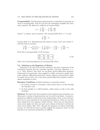 7.8. SOLUTIONS TO THE EQUATIONS OF MOTION 113
Compressibility The Boussinesq approximation is equivalent to assuming sea
water is incompressible. Now let’s see how the assumption simpliﬁes the conti-
nuity equation. We deﬁne the coeﬃcient of compressibility
β ≡ −
1
V
∂V
∂p
= −
1
V
dV
dt
dp
dt
where V is volume, and p is pressure. For incompressible ﬂows, β = 0, and:
1
V
dV
dt
= 0
because dp/dt = 0. Remembering that density is mass m per unit volume V ,
and that mass is constant:
1
V
dV
dt
= − V
d
dt
1
V
= −
V
m
d
dt
m
V
= −
1
ρ
dρ
dt
= −
1
ρ
Dρ
Dt
= 0
If the ﬂow is incompressible, (7.18) becomes:
∂u
∂x
+
∂v
∂y
+
∂w
∂z
= 0 (7.19)
This is the Continuity Equation for Incompressible Flows.
7.8 Solutions to the Equations of Motion
Equations (7.12) and (7.19) are four equations, the three components of the
momentum equation plus the continuity equation, with four unknowns: u, v,
w, p. Note, however, that these are non-linear partial diﬀerential equations.
Conservation of momentum, when applied to a ﬂuid, converted a simple, ﬁrst-
order, ordinary, diﬀerential equation for velocity (Newton’s Second Law), which
is usually easy to solve, into a non-linear partial diﬀerential equation, which is
almost impossible to solve.
Boundary Conditions: In ﬂuid mechanics, we generally assume:
1. No velocity normal to a boundary, which means there is no ﬂow through
the boundary; and
2. No ﬂow parallel to a solid boundary, which means no slip at the solid
boundary.
Solutions We expect that four equations in four unknowns plus boundary con-
ditions give a system of equations that can be solved in principle. In practice,
solutions are diﬃcult to ﬁnd even for the simplest ﬂows. First, as far as I know,
there are no exact solutions for the equations with friction. There are very few
exact solutions for the equations without friction. Those who are interested in
ocean waves might note that one such exact solution is Gerstner’s solution for
water waves (Lamb, 1945: 251). Because the equations are almost impossible
to solve, we will look for ways to greatly simplify the equations. Later, we will
ﬁnd that even numerical calculations are diﬃcult.
 