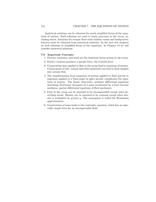 114 CHAPTER 7. THE EQUATIONS OF MOTION
Analytical solutions can be obtained for much simpliﬁed forms of the equa-
tions of motion. Such solutions are used to study processes in the ocean, in-
cluding waves. Solutions for oceanic ﬂows with realistic coasts and bathymetric
features must be obtained from numerical solutions. In the next few chapters
we seek solutions to simpliﬁed forms of the equations. In Chapter 15 we will
consider numerical solutions.
7.9 Important Concepts
1. Gravity, buoyancy, and wind are the dominant forces acting on the ocean.
2. Earth’s rotation produces a pseudo force, the Coriolis force.
3. Conservation laws applied to ﬂow in the ocean lead to equations of motion.
Conservation of salt, volume and other quantities can lead to deep insights
into oceanic ﬂow.
4. The transformation from equations of motion applied to ﬂuid parcels to
equations applied at a ﬁxed point in space greatly complicates the equa-
tions of motion. The linear, ﬁrst-order, ordinary diﬀerential equations
describing Newtonian dynamics of a mass accelerated by a force become
nonlinear, partial diﬀerential equations of ﬂuid mechanics.
5. Flow in the ocean can be assumed to be incompressible except when de-
scribing sound. Density can be assumed to be constant except when den-
sity is multiplied by gravity g. The assumption is called the Boussinesq
approximation.
6. Conservation of mass leads to the continuity equation, which has an espe-
cially simple form for an incompressible ﬂuid.
 