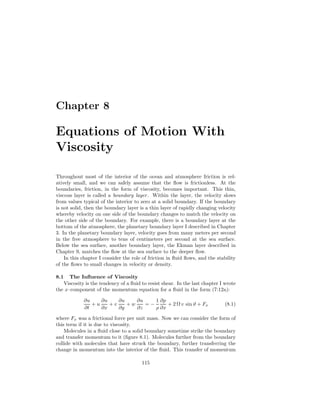 Chapter 8
Equations of Motion With
Viscosity
Throughout most of the interior of the ocean and atmosphere friction is rel-
atively small, and we can safely assume that the ﬂow is frictionless. At the
boundaries, friction, in the form of viscosity, becomes important. This thin,
viscous layer is called a boundary layer. Within the layer, the velocity slows
from values typical of the interior to zero at a solid boundary. If the boundary
is not solid, then the boundary layer is a thin layer of rapidly changing velocity
whereby velocity on one side of the boundary changes to match the velocity on
the other side of the boundary. For example, there is a boundary layer at the
bottom of the atmosphere, the planetary boundary layer I described in Chapter
3. In the planetary boundary layer, velocity goes from many meters per second
in the free atmosphere to tens of centimeters per second at the sea surface.
Below the sea surface, another boundary layer, the Ekman layer described in
Chapter 9, matches the ﬂow at the sea surface to the deeper ﬂow.
In this chapter I consider the role of friction in ﬂuid ﬂows, and the stability
of the ﬂows to small changes in velocity or density.
8.1 The Inﬂuence of Viscosity
Viscosity is the tendency of a ﬂuid to resist shear. In the last chapter I wrote
the x–component of the momentum equation for a ﬂuid in the form (7:12a):
∂u
∂t
+ u
∂u
∂x
+ v
∂u
∂y
+ w
∂u
∂z
= −
1
ρ
∂p
∂x
+ 2 Ω v sin ϑ + Fx (8.1)
where Fx was a frictional force per unit mass. Now we can consider the form of
this term if it is due to viscosity.
Molecules in a ﬂuid close to a solid boundary sometime strike the boundary
and transfer momentum to it (ﬁgure 8.1). Molecules further from the boundary
collide with molecules that have struck the boundary, further transferring the
change in momentum into the interior of the ﬂuid. This transfer of momentum
115
 