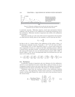 116 CHAPTER 8. EQUATIONS OF MOTION WITH VISCOSITY
z
x
Molecules carry horizontal
momentum perpendicular to
wall through perpendicular
velocity and collisions with
other molecules
Velocity
Wall
Figure 8.1 Molecules colliding with the wall and with each other transfer
momentum from the ﬂuid to the wall, slowing the ﬂuid velocity.
is molecular viscosity. Molecules, however, travel only micrometers between
collisions, and the process is very ineﬃcient for transferring momentum even a
few centimeters. Molecular viscosity is important only within a few millimeters
of a boundary.
Molecular viscosity ρν is the ratio of the stress T tangential to the boundary
of a ﬂuid and the velocity shear at the boundary. So the stress has the form:
Txz = ρν
∂u
∂z
(8.2)
for ﬂow in the (x, z) plane within a few millimetres of the surface, where ν is
the kinematic molecular viscosity. Typically ν = 10−6
m2
/s for water at 20◦
C.
Generalizing (8.2) to three dimensions leads to a stress tensor giving the
nine components of stress at a point in the ﬂuid, including pressure, which is
a normal stress, and shear stresses. A derivation of the stress tensor is beyond
the scope of this book, but you can ﬁnd the details in Lamb (1945: §328) or
Kundu (1990: p. 93). For an incompressible ﬂuid, the frictional force per unit
mass in (8.1) takes the form:
Fx =
∂
∂x
ν
∂u
∂x
+
∂
∂y
ν
∂u
∂y
+
∂
∂z
ν
∂u
∂z
=
1
ρ
∂Txx
∂x
+
∂Txy
∂y
+
∂Txz
∂z
(8.3)
8.2 Turbulence
If molecular viscosity is important only over distances of a few millimeters,
and if it is not important for most oceanic ﬂows, unless of course you are a
zooplankter trying to swim in the ocean, how then is the inﬂuence of a boundary
transferred into the interior of the ﬂow? The answer is: through turbulence.
Turbulence arises from the non-linear terms in the momentum equation
(u ∂u/∂x, etc.). The importance of these terms is given by a non-dimensional
number, the Reynolds Number Re, which is the ratio of the non-linear terms to
the viscous terms:
Re =
Non-linear Terms
Viscous Terms
=
u
∂u
∂x
ν
∂2
u
∂x2
≈
U
U
L
ν
U
L2
=
UL
ν
(8.4)
 