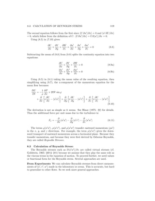 8.3. CALCULATION OF REYNOLDS STRESS: 119
The second equation follows from the ﬁrst since U ∂u′
/∂x = 0 and u′
∂U/∂x
= 0, which follow from the deﬁnition of U: U∂u′
/∂x = U∂ u′
/∂x = 0.
Using (8.5) in (7.19) gives:
∂U
∂x
+
∂V
∂y
+
∂W
∂z
+
∂u′
∂x
+
∂v′
∂y
+
∂w′
∂z
= 0 (8.8)
Subtracting the mean of (8.8) from (8.8) splits the continuity equation into two
equations:
∂U
∂x
+
∂V
∂y
+
∂W
∂z
= 0 (8.9a)
∂u′
∂x
+
∂v′
∂y
+
∂w′
∂z
= 0 (8.9b)
Using (8.5) in (8.1) taking the mean value of the resulting equation, then
simplifying using (8.7), the x-component of the momentum equation for the
mean ﬂow becomes:
DU
Dt
= −
1
ρ
∂P
∂x
+ 2ΩV sin ϕ
+
∂
∂x
ν
∂U
∂x
− u′
u′
+
∂
∂y
ν
∂U
∂y
− u′
v′
+
∂
∂z
ν
∂U
∂z
− u′
w′
(8.10)
The derivation is not as simple as it seems. See Hinze (1975: 22) for details.
Thus the additional force per unit mass due to the turbulence is:
Fx = −
∂
∂x
u′
u′
−
∂
∂y
u′
v′
−
∂
∂z
u′
w′
(8.11)
The terms ρ u′
u′
, ρ u′
v′
, and ρ u′
w′
transfer eastward momentum (ρu′
)
in the x, y, and z directions. For example, the term ρ u′
w′
gives the down-
ward transport of eastward momentum across a horizontal plane. Because they
transfer momentum, and because they were ﬁrst derived by Osborne Reynolds,
they are called Reynolds Stresses.
8.3 Calculation of Reynolds Stress:
The Reynolds stresses such as ∂ u′
w′
/∂z are called virtual stresses (cf.
Goldstein, 1965: §69 & §81) because we assume that they play the same role as
the viscous terms in the equation of motion. To proceed further, we need values
or functional form for the Reynolds stress. Several approaches are used.
From Experiments We can calculate Reynolds stresses from direct measure-
ments of (u′
, v′
, w′
) made in the laboratory or ocean. This is accurate, but hard
to generalize to other ﬂows. So we seek more general approaches.
 