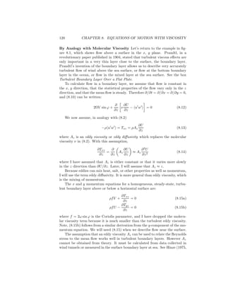 120 CHAPTER 8. EQUATIONS OF MOTION WITH VISCOSITY
By Analogy with Molecular Viscosity Let’s return to the example in ﬁg-
ure 8.1, which shows ﬂow above a surface in the x, y plane. Prandtl, in a
revolutionary paper published in 1904, stated that turbulent viscous eﬀects are
only important in a very thin layer close to the surface, the boundary layer.
Prandtl’s invention of the boundary layer allows us to describe very accurately
turbulent ﬂow of wind above the sea surface, or ﬂow at the bottom boundary
layer in the ocean, or ﬂow in the mixed layer at the sea surface. See the box
Turbulent Boundary Layer Over a Flat Plate.
To calculate ﬂow in a boundary layer, we assume that ﬂow is constant in
the x, y direction, that the statistical properties of the ﬂow vary only in the z
direction, and that the mean ﬂow is steady. Therefore ∂/∂t = ∂/∂x = ∂/∂y = 0,
and (8.10) can be written:
2ΩV sin ϕ +
∂
∂z
ν
∂U
∂z
− u′
w′
= 0 (8.12)
We now assume, in analogy with (8.2)
−ρ u′
w′
= Txz = ρAz
∂U
∂z
(8.13)
where Az is an eddy viscosity or eddy diﬀusivity which replaces the molecular
viscosity ν in (8.2). With this assumption,
∂Txz
∂z
=
∂
∂z
Az
∂U
∂z
≈ Az
∂2
U
∂z2
(8.14)
where I have assumed that Az is either constant or that it varies more slowly
in the z direction than ∂U/∂z. Later, I will assume that Az ≈ z.
Because eddies can mix heat, salt, or other properties as well as momentum,
I will use the term eddy diﬀusivity. It is more general than eddy viscosity, which
is the mixing of momentum.
The x and y momentum equations for a homogeneous, steady-state, turbu-
lent boundary layer above or below a horizontal surface are:
ρfV +
∂Txz
∂z
= 0 (8.15a)
ρfU −
∂Tyz
∂z
= 0 (8.15b)
where f = 2ω sin ϕ is the Coriolis parameter, and I have dropped the molecu-
lar viscosity term because it is much smaller than the turbulent eddy viscosity.
Note, (8.15b) follows from a similar derivation from the y-component of the mo-
mentum equation. We will need (8.15) when we describe ﬂow near the surface.
The assumption that an eddy viscosity Az can be used to relate the Reynolds
stress to the mean ﬂow works well in turbulent boundary layers. However Az
cannot be obtained from theory. It must be calculated from data collected in
wind tunnels or measured in the surface boundary layer at sea. See Hinze (1975,
 