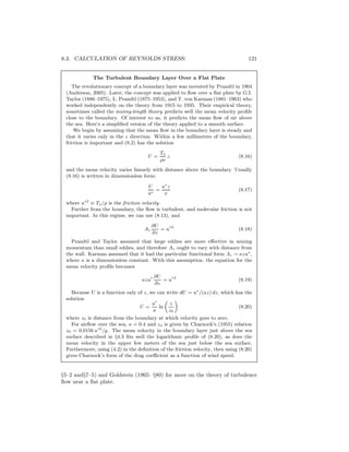 8.3. CALCULATION OF REYNOLDS STRESS: 121
The Turbulent Boundary Layer Over a Flat Plate
The revolutionary concept of a boundary layer was invented by Prandtl in 1904
(Anderson, 2005). Later, the concept was applied to ﬂow over a ﬂat plate by G.I.
Taylor (1886–1975), L. Prandtl (1875–1953), and T. von Karman (1881–1963) who
worked independently on the theory from 1915 to 1935. Their empirical theory,
sometimes called the mixing-length theory predicts well the mean velocity proﬁle
close to the boundary. Of interest to us, it predicts the mean ﬂow of air above
the sea. Here’s a simpliﬁed version of the theory applied to a smooth surface.
We begin by assuming that the mean ﬂow in the boundary layer is steady and
that it varies only in the z direction. Within a few millimeters of the boundary,
friction is important and (8.2) has the solution
U =
Tx
ρν
z (8.16)
and the mean velocity varies linearly with distance above the boundary. Usually
(8.16) is written in dimensionless form:
U
u∗
=
u∗
z
ν
(8.17)
where u∗2
≡ Tx/ρ is the friction velocity.
Further from the boundary, the ﬂow is turbulent, and molecular friction is not
important. In this regime, we can use (8.13), and
Az
∂U
∂z
= u∗2
(8.18)
Prandtl and Taylor assumed that large eddies are more eﬀective in mixing
momentum than small eddies, and therefore Az ought to vary with distance from
the wall. Karman assumed that it had the particular functional form Az = κzu∗
,
where κ is a dimensionless constant. With this assumption, the equation for the
mean velocity proﬁle becomes
κzu∗ ∂U
∂z
= u∗2
(8.19)
Because U is a function only of z, we can write dU = u∗
/(κz) dz, which has the
solution
U =
u∗
κ
ln
„
z
z0
«
(8.20)
where z0 is distance from the boundary at which velocity goes to zero.
For airﬂow over the sea, κ = 0.4 and zo is given by Charnock’s (1955) relation
z0 = 0.0156 u∗2
/g. The mean velocity in the boundary layer just above the sea
surface described in §4.3 ﬁts well the logarithmic proﬁle of (8.20), as does the
mean velocity in the upper few meters of the sea just below the sea surface.
Furthermore, using (4.2) in the deﬁnition of the friction velocity, then using (8.20)
gives Charnock’s form of the drag coeﬃcient as a function of wind speed.
§5–2 and§7–5) and Goldstein (1965: §80) for more on the theory of turbulence
ﬂow near a ﬂat plate.
 