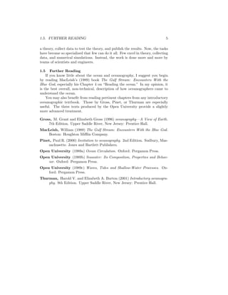 1.5. FURTHER READING 5
a theory, collect data to test the theory, and publish the results. Now, the tasks
have become so specialized that few can do it all. Few excel in theory, collecting
data, and numerical simulations. Instead, the work is done more and more by
teams of scientists and engineers.
1.5 Further Reading
If you know little about the ocean and oceanography, I suggest you begin
by reading MacLeish’s (1989) book The Gulf Stream: Encounters With the
Blue God, especially his Chapter 4 on “Reading the ocean.” In my opinion, it
is the best overall, non-technical, description of how oceanographers came to
understand the ocean.
You may also beneﬁt from reading pertinent chapters from any introductory
oceanographic textbook. Those by Gross, Pinet, or Thurman are especially
useful. The three texts produced by the Open University provide a slightly
more advanced treatment.
Gross, M. Grant and Elizabeth Gross (1996) oceanography—A View of Earth.
7th Edition. Upper Saddle River, New Jersey: Prentice Hall.
MacLeish, William (1989) The Gulf Stream: Encounters With the Blue God.
Boston: Houghton Miﬄin Company.
Pinet, Paul R. (2000) Invitation to oceanography. 2nd Edition. Sudbury, Mas-
sachusetts: Jones and Bartlett Publishers.
Open University (1989a) Ocean Circulation. Oxford: Pergamon Press.
Open University (1989b) Seawater: Its Composition, Properties and Behav-
ior. Oxford: Pergamon Press.
Open University (1989c) Waves, Tides and Shallow-Water Processes. Ox-
ford: Pergamon Press.
Thurman, Harold V. and Elizabeth A. Burton (2001) Introductory oceanogra-
phy. 9th Edition. Upper Saddle River, New Jersey: Prentice Hall.
 