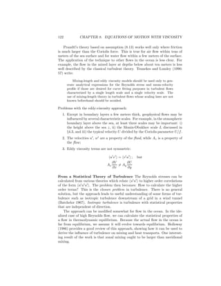122 CHAPTER 8. EQUATIONS OF MOTION WITH VISCOSITY
Prandtl’s theory based on assumption (8.13) works well only where friction
is much larger than the Coriolis force. This is true for air ﬂow within tens of
meters of the sea surface and for water ﬂow within a few meters of the surface.
The application of the technique to other ﬂows in the ocean is less clear. For
example, the ﬂow in the mixed layer at depths below about ten meters is less
well described by the classical turbulent theory. Tennekes and Lumley (1990:
57) write:
Mixing-length and eddy viscosity models should be used only to gen-
erate analytical expressions for the Reynolds stress and mean-velocity
proﬁle if those are desired for curve ﬁtting purposes in turbulent ﬂows
characterized by a single length scale and a single velocity scale. The
use of mixing-length theory in turbulent ﬂows whose scaling laws are not
known beforehand should be avoided.
Problems with the eddy-viscosity approach:
1. Except in boundary layers a few meters thick, geophysical ﬂows may be
inﬂuenced by several characteristic scales. For example, in the atmospheric
boundary layer above the sea, at least three scales may be important: i)
the height above the sea z, ii) the Monin-Obukhov scale L discussed in
§4.3, and iii) the typical velocity U divided by the Coriolis parameter U/f.
2. The velocities u′
, w′
are a property of the ﬂuid, while Az is a property of
the ﬂow;
3. Eddy viscosity terms are not symmetric:
u′
v′
= v′
u′
; but
Ax
∂V
∂x
= Ay
∂U
∂y
From a Statistical Theory of Turbulence The Reynolds stresses can be
calculated from various theories which relate u′
u′
to higher order correlations
of the form u′
u′
u′
. The problem then becomes: How to calculate the higher
order terms? This is the closure problem in turbulence. There is no general
solution, but the approach leads to useful understanding of some forms of tur-
bulence such as isotropic turbulence downstream of a grid in a wind tunnel
(Batchelor 1967). Isotropic turbulence is turbulence with statistical properties
that are independent of direction.
The approach can be modiﬁed somewhat for ﬂow in the ocean. In the ide-
alized case of high Reynolds ﬂow, we can calculate the statistical properties of
a ﬂow in thermodynamic equilibrium. Because the actual ﬂow in the ocean is
far from equilibrium, we assume it will evolve towards equilibrium. Holloway
(1986) provides a good review of this approach, showing how it can be used to
derive the inﬂuence of turbulence on mixing and heat transports. One interest-
ing result of the work is that zonal mixing ought to be larger than meridional
mixing.
 