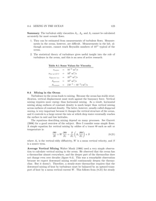 8.4. MIXING IN THE OCEAN 123
Summary The turbulent eddy viscosities Ax, Ay, and Az cannot be calculated
accurately for most oceanic ﬂows.
1. They can be estimated from measurements of turbulent ﬂows. Measure-
ments in the ocean, however, are diﬃcult. Measurements in the lab, al-
though accurate, cannot reach Reynolds numbers of 1011
typical of the
ocean.
2. The statistical theory of turbulence gives useful insight into the role of
turbulence in the ocean, and this is an area of active research.
Table 8.1 Some Values for Viscosity
νwater = 10−6
m2
/s
νtar at 15◦C = 106
m2
/s
νglacier ice = 1010
m2
/s
Ayocean = 104
m2
/s
Azocean = (10−5
− 10−3
) m2
/s
8.4 Mixing in the Ocean
Turbulence in the ocean leads to mixing. Because the ocean has stable strat-
iﬁcation, vertical displacement must work against the buoyancy force. Vertical
mixing requires more energy than horizontal mixing. As a result, horizontal
mixing along surfaces of constant density is much larger than vertical mixing
across surfaces of constant density. The latter, however, usually called diapycnal
mixing, is very important because it changes the vertical structure of the ocean,
and it controls to a large extent the rate at which deep water eventually reaches
the surface in mid and low latitudes.
The equations describing mixing depend on many processes. See Garrett
(2006) for a good overview of the subject. Here I consider some simple ﬂows.
A simple equation for vertical mixing by eddies of a tracer Θ such as salt or
temperature is:
∂Θ
∂t
+ W
∂Θ
∂z
=
∂
∂z
Az
∂Θ
∂z
+ S (8.21)
where Az is the vertical eddy diﬀusivity, W is a mean vertical velocity, and S
is a source term.
Average Vertical Mixing Walter Munk (1966) used a very simple observa-
tion to calculate vertical mixing in the ocean. He observed that the ocean has
a thermocline almost everywhere, and the deeper part of the thermocline does
not change even over decades (ﬁgure 8.4). This was a remarkable observation
because we expect downward mixing would continuously deepen the thermo-
cline. But it doesn’t. Therefore, a steady-state thermocline requires that the
downward mixing of heat by turbulence must be balanced by an upward trans-
port of heat by a mean vertical current W. This follows from (8.21) for steady
 