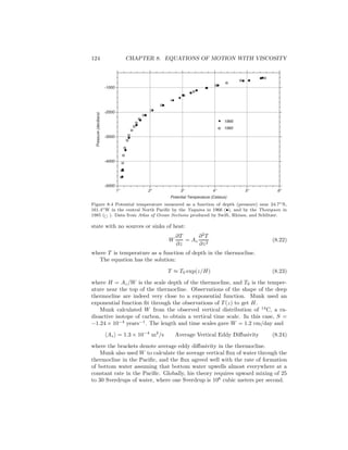 124 CHAPTER 8. EQUATIONS OF MOTION WITH VISCOSITY
1966
1985
-5000
-4000
-3000
-2000
-1000
1o
2o
3o
4o
5o
6o
Pressure(decibars)
Potential Temperature (Celsius)
Figure 8.4 Potential temperature measured as a function of depth (pressure) near 24.7◦N,
161.4◦W in the central North Paciﬁc by the Yaquina in 1966 (•), and by the Thompson in
1985 ( ). Data from Atlas of Ocean Sections produced by Swift, Rhines, and Schlitzer.
state with no sources or sinks of heat:
W
∂T
∂z
= Az
∂2
T
∂z2
(8.22)
where T is temperature as a function of depth in the thermocline.
The equation has the solution:
T ≈ T0 exp(z/H) (8.23)
where H = Az/W is the scale depth of the thermocline, and T0 is the temper-
ature near the top of the thermocline. Observations of the shape of the deep
thermocline are indeed very close to a exponential function. Munk used an
exponential function ﬁt through the observations of T (z) to get H.
Munk calculated W from the observed vertical distribution of 14
C, a ra-
dioactive isotope of carbon, to obtain a vertical time scale. In this case, S =
−1.24 × 10−4
years−1
. The length and time scales gave W = 1.2 cm/day and
Az = 1.3 × 10−4
m2
/s Average Vertical Eddy Diﬀusivity (8.24)
where the brackets denote average eddy diﬀusivity in the thermocline.
Munk also used W to calculate the average vertical ﬂux of water through the
thermocline in the Paciﬁc, and the ﬂux agreed well with the rate of formation
of bottom water assuming that bottom water upwells almost everywhere at a
constant rate in the Paciﬁc. Globally, his theory requires upward mixing of 25
to 30 Sverdrups of water, where one Sverdrup is 106
cubic meters per second.
 