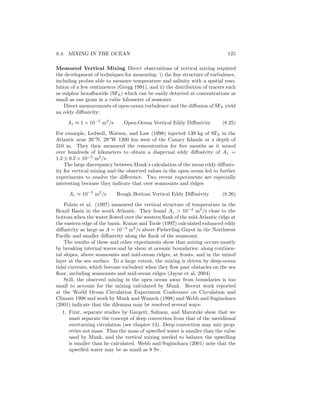 8.4. MIXING IN THE OCEAN 125
Measured Vertical Mixing Direct observations of vertical mixing required
the development of techniques for measuring: i) the ﬁne structure of turbulence,
including probes able to measure temperature and salinity with a spatial reso-
lution of a few centimeters (Gregg 1991), and ii) the distribution of tracers such
as sulphur hexaﬂuoride (SF6) which can be easily detected at concentrations as
small as one gram in a cubic kilometer of seawater.
Direct measurements of open-ocean turbulence and the diﬀusion of SF6 yield
an eddy diﬀusivity:
Az ≈ 1 × 10−5
m2
/s Open-Ocean Vertical Eddy Diﬀusivity (8.25)
For example, Ledwell, Watson, and Law (1998) injected 139 kg of SF6 in the
Atlantic near 26◦
N, 29◦
W 1200 km west of the Canary Islands at a depth of
310 m. They then measured the concentration for ﬁve months as it mixed
over hundreds of kilometers to obtain a diapycnal eddy diﬀusivity of Az =
1.2 ± 0.2 × 10−5
m2
/s.
The large discrepancy between Munk’s calculation of the mean eddy diﬀusiv-
ity for vertical mixing and the observed values in the open ocean led to further
experiments to resolve the diﬀerence. Two recent experiments are especially
interesting because they indicate that over seamounts and ridges
Az ≈ 10−3
m2
/s Rough Bottom Vertical Eddy Diﬀusivity (8.26)
Polzin et al. (1997) measured the vertical structure of temperature in the
Brazil Basin in the south Atlantic. They found Az > 10−3
m2
/s close to the
bottom when the water ﬂowed over the western ﬂank of the mid-Atlantic ridge at
the eastern edge of the basin. Kunze and Toole (1997) calculated enhanced eddy
diﬀusivity as large as A = 10−3
m2
/s above Fieberling Guyot in the Northwest
Paciﬁc and smaller diﬀusivity along the ﬂank of the seamount.
The results of these and other experiments show that mixing occurs mostly
by breaking internal waves and by shear at oceanic boundaries: along continen-
tal slopes, above seamounts and mid-ocean ridges, at fronts, and in the mixed
layer at the sea surface. To a large extent, the mixing is driven by deep-ocean
tidal currents, which become turbulent when they ﬂow past obstacles on the sea
ﬂoor, including seamounts and mid-ocean ridges (Jayne et al, 2004)
Still, the observed mixing in the open ocean away from boundaries is too
small to account for the mixing calculated by Munk. Recent work reported
at the World Ocean Circulation Experiment Conference on Circulation and
Climate 1998 and work by Munk and Wunsch (1998) and Webb and Suginohara
(2001) indicate that the dilemma may be resolved several ways:
1. First, separate studies by Gargett, Salmon, and Marotzke show that we
must separate the concept of deep convection from that of the meridional
overturning circulation (see chapter 13). Deep convection may mix prop-
erties not mass. Thus the mass of upwelled water is smaller than the value
used by Munk, and the vertical mixing needed to balance the upwelling
is smaller than he calculated. Webb and Suginohara (2001) note that the
upwelled water may be as small as 8 Sv.
 