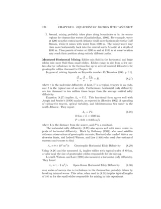126 CHAPTER 8. EQUATIONS OF MOTION WITH VISCOSITY
2. Second, mixing probably takes place along boundaries or in the source
regions for thermocline waters (Gnadadesikan, 1999). For example, water
at 1200 m in the central north Atlantic could move horizontally to the Gulf
Stream, where it mixes with water from 1000 m. The mixed water may
then move horizontally back into the central north Atlantic at a depth of
1100 m. Thus parcels of water at 1200 m and at 1100 m at some location
may reach their position along entirely diﬀerent paths.
Measured Horizontal Mixing Eddies mix ﬂuid in the horizontal, and large
eddies mix more ﬂuid than small eddies. Eddies range in size from a few me-
ters due to turbulence in the thermocline up to several hundred kilometers for
geostrophic eddies discussed in Chapter 10.
In general, mixing depends on Reynolds number R (Tennekes 1990: p. 11)
A
γ
≈
A
ν
∼
UL
ν
= R (8.27)
where γ is the molecular diﬀusivity of heat, U is a typical velocity in an eddy,
and L is the typical size of an eddy. Furthermore, horizontal eddy diﬀusivity
are ten thousand to ten million times larger than the average vertical eddy
diﬀusivity.
Equation (8.27) implies Ax ∼ UL. This functional form agrees well with
Joseph and Sender’s (1958) analysis, as reported in (Bowden 1962) of spreading
of radioactive tracers, optical turbidity, and Mediterranean Sea water in the
north Atlantic. They report
Ax = PL (8.28)
10 km < L < 1500 km
P = 0.01 ± 0.005 m/s
where L is the distance from the source, and P is a constant.
The horizontal eddy diﬀusivity (8.28) also agrees well with more recent re-
ports of horizontal diﬀusivity. Work by Holloway (1986) who used satellite
altimeter observations of geostrophic currents, Freeland who tracked sofar un-
derwater ﬂoats, and Ledwell Watson, and Law (1998) who used observations of
currents and tracers to ﬁnd
Ax ≈ 8 × 102
m2
/s Geostrophic Horizontal Eddy Diﬀusivity (8.29)
Using (8.28) and the measured Ax implies eddies with typical scales of 80 km,
a value near the size of geostrophic eddies responsible for the mixing.
Ledwell, Watson, and Law (1998) also measured a horizontal eddy diﬀusivity.
They found
Ax ≈ 1 – 3 m2
/s Open-Ocean Horizontal Eddy Diﬀusivity (8.30)
over scales of meters due to turbulence in the thermocline probably driven by
breaking internal waves. This value, when used in (8.28) implies typical lengths
of 100 m for the small eddies responsible for mixing in this experiment.
 