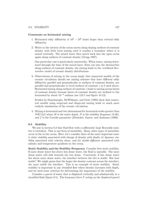 8.5. STABILITY 127
Comments on horizontal mixing
1. Horizontal eddy diﬀusivity is 105
− 108
times larger than vertical eddy
diﬀusivity.
2. Water in the interior of the ocean moves along sloping surfaces of constant
density with little local mixing until it reaches a boundary where it is
mixed vertically. The mixed water then moves back into the open ocean
again along surfaces of constant density (Gregg 1987).
One particular case is particularly noteworthy. When water, mixing down-
ward through the base of the mixed layer, ﬂows out into the thermocline
along surfaces of constant density, the mixing leads to the ventilated ther-
mocline model of oceanic density distributions.
3. Observations of mixing in the ocean imply that numerical models of the
oceanic circulation should use mixing schemes that have diﬀerent eddy
diﬀusivity parallel and perpendicular to surfaces of constant density, not
parallel and perpendicular to level surfaces of constant z as I used above.
Horizontal mixing along surfaces of constant z leads to mixing across layers
of constant density because layers of constant density are inclined to the
horizontal by about 10−3
radians (see §10.7 and ﬁgure 10.13).
Studies by Danabasoglu, McWilliams, and Gent (1994) show that numer-
ical models using isopycnal and diapycnal mixing leads to much more
realistic simulations of the oceanic circulation.
4. Mixing is horizontal and two dimensional for horizontal scales greater than
NH/(2f) where H is the water depth, N is the stability frequency (8.36),
and f is the Coriolis parameter (Dritschel, Juarez, and Ambaum (1999).
8.5 Stability
We saw in section 8.2 that ﬂuid ﬂow with a suﬃciently large Reynolds num-
ber is turbulent. This is one form of instability. Many other types of instability
occur in the in the ocean. Here, let’s consider three of the more important ones:
i) static stability associated with change of density with depth, ii) dynamic sta-
bility associated with velocity shear, and iii) double-diﬀusion associated with
salinity and temperature gradients in the ocean.
Static Stability and the Stability Frequency Consider ﬁrst static stability.
If more dense water lies above less dense water, the ﬂuid is unstable. The more
dense water will sink beneath the less dense. Conversely, if less dense water
lies above more dense water, the interface between the two is stable. But how
stable? We might guess that the larger the density contrast across the interface,
the more stable the interface. This is an example of static stability. Static
stability is important in any stratiﬁed ﬂow where density increases with depth,
and we need some criterion for determining the importance of the stability.
Consider a parcel of water that is displaced vertically and adiabatically in a
stratiﬁed ﬂuid (ﬁgure 8.5). The buoyancy force F acting on the displaced parcel
 