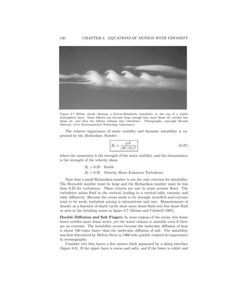 130 CHAPTER 8. EQUATIONS OF MOTION WITH VISCOSITY
Figure 8.7 Billow clouds showing a Kelvin-Helmholtz instability at the top of a stable
atmospheric layer. Some billows can become large enough that more dense air overlies less
dense air, and then the billows collapse into turbulence. Photography copyright Brooks
Martner, noaa Environmental Technology Laboratory.
The relative importance of static stability and dynamic instability is ex-
pressed by the Richardson Number:
Ri ≡
g E
(∂U/∂z)2
(8.37)
where the numerator is the strength of the static stability, and the denominator
is the strength of the velocity shear.
Ri > 0.25 Stable
Ri < 0.25 Velocity Shear Enhances Turbulence
Note that a small Richardson number is not the only criterion for instability.
The Reynolds number must be large and the Richardson number must be less
than 0.25 for turbulence. These criteria are met in some oceanic ﬂows. The
turbulence mixes ﬂuid in the vertical, leading to a vertical eddy viscosity and
eddy diﬀusivity. Because the ocean tends to be strongly stratiﬁed and currents
tend to be weak, turbulent mixing is intermittent and rare. Measurements of
density as a function of depth rarely show more dense ﬂuid over less dense ﬂuid
as seen in the breaking waves in ﬁgure 8.7 (Moum and Caldwell 1985).
Double Diﬀusion and Salt Fingers In some regions of the ocean, less dense
water overlies more dense water, yet the water column is unstable even if there
are no currents. The instability occurs because the molecular diﬀusion of heat
is about 100 times faster than the molecular diﬀusion of salt. The instability
was ﬁrst discovered by Melvin Stern in 1960 who quickly realized its importance
in oceanography.
Consider two thin layers a few meters thick separated by a sharp interface
(ﬁgure 8.8). If the upper layer is warm and salty, and if the lower is colder and
 