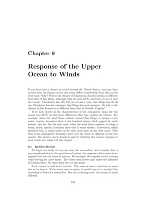 Chapter 9
Response of the Upper
Ocean to Winds
If you have had a chance to travel around the United States, you may have
noticed that the climate of the east coast diﬀers considerably from that on the
west coast. Why? Why is the climate of Charleston, South Carolina so diﬀerent
from that of San Diego, although both are near 32◦
N, and both are on or near
the ocean? Charleston has 125–150 cm of rain a year, San Diego has 25–50
cm, Charleston has hot summers, San Diego has cool summers. Or why is the
climate of San Francisco so diﬀerent from that of Norfolk, Virginia?
If we look closely at the characteristics of the atmosphere along the two
coasts near 32◦
N, we ﬁnd more diﬀerences that may explain the climate. For
example, when the wind blows onshore toward San Diego, it brings a cool,
moist, marine, boundary layer a few hundred meters thick capped by much
warmer, dry air. On the east coast, when the wind blows onshore, it brings a
warm, moist, marine, boundary layer that is much thicker. Convection, which
produces rain, is much easier on the east coast than on the west coast. Why
then is the atmospheric boundary layer over the water so diﬀerent on the two
coasts? The answer can be found in part by studying the ocean’s response to
local winds, the subject of this chapter.
9.1 Inertial Motion
To begin our study of currents near the sea surface, let’s consider ﬁrst a
very simple solution to the equations of motion, the response of the ocean to an
impulse that sets the water in motion. For example, the impulse can be a strong
wind blowing for a few hours. The water then moves only under the inﬂuence
of Coriolis force. No other force acts on the water.
Such motion is said to be inertial. The mass of water continues to move
due to its inertia. If the water were in space, it would move in a straight line
according to Newton’s second law. But on a rotating earth, the motion is much
diﬀerent.
133
 