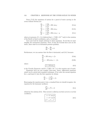 134 CHAPTER 9. RESPONSE OF THE UPPER OCEAN TO WINDS
From (7.12) the equations of motion for a parcel of water moving in the
ocean without friction are:
du
dt
= −
1
ρ
∂p
∂x
+ 2Ωv sin ϕ (9.1a)
dv
dt
= −
1
ρ
∂p
∂y
− 2Ωu sin ϕ (9.1b)
dw
dt
= −
1
ρ
∂p
∂z
+ 2Ωu cos ϕ − g (9.1c)
where p is pressure, Ω = 2 π/(sidereal day) = 7.292 × 10−5
rad/s is the rotation
of the Earth in ﬁxed coordinates, and ϕ is latitude.
Let’s now look for simple solutions to these equations. To do this we must
simplify the momentum equations. First, if only the Coriolis force acts on the
water, there must be no horizontal pressure gradient:
∂p
∂x
=
∂p
∂y
= 0
Furthermore, we can assume that the ﬂow is horizontal, and (9.1) becomes:
du
dt
= 2Ω v sin ϕ = fv (9.2a)
dv
dt
= −2Ω u sinϕ = −fu (9.2b)
where:
f = 2 Ω sin ϕ (9.3)
is the Coriolis Parameter and Ω = 7.292 × 10−5
/s is the rotation rate of earth.
Equations (9.2) are two coupled, ﬁrst-order, linear, diﬀerential equations
which can be solved with standard techniques. If we solve the second equation
for u, and insert it into the ﬁrst equation we obtain:
du
dt
= −
1
f
d2
v
dt2
= fv
Rearranging the equation puts it into a standard form we should recognize, the
equation for the harmonic oscillator:
d2
v
dt2
+ f2
v = 0 (9.4)
which has the solution (9.5). This current is called an inertial current or inertial
oscillation:
u = V sin ft
v = V cos ft
V 2
= u2
+ v2
(9.5)
 