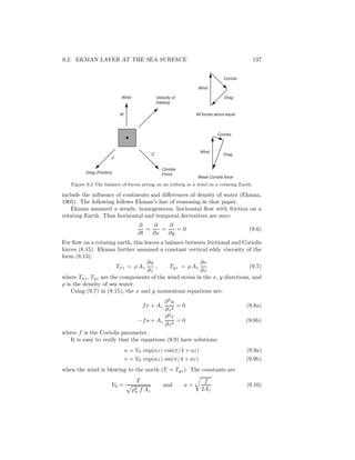 9.2. EKMAN LAYER AT THE SEA SURFACE 137
Wind
W
Velocity of
Iceberg
Coriolis
ForceDrag (Friction)
F
C
Coriolis
Drag
Wind
Coriolis
Drag
Wind
All forces about equal
Weak Coriolis force
Figure 9.2 The balance of forces acting on an iceberg in a wind on a rotating Earth.
include the inﬂuence of continents and diﬀerences of density of water (Ekman,
1905). The following follows Ekman’s line of reasoning in that paper.
Ekman assumed a steady, homogeneous, horizontal ﬂow with friction on a
rotating Earth. Thus horizontal and temporal derivatives are zero:
∂
∂t
=
∂
∂x
=
∂
∂y
= 0 (9.6)
For ﬂow on a rotating earth, this leaves a balance between frictional and Coriolis
forces (8.15). Ekman further assumed a constant vertical eddy viscosity of the
form (8:13):
Txz = ρ Az
∂u
∂z
, Tyz = ρ Az
∂v
∂z
(9.7)
where Txz, Tyz are the components of the wind stress in the x, y directions, and
ρ is the density of sea water.
Using (9.7) in (8.15), the x and y momentum equations are:
fv + Az
∂2
u
∂z2
= 0 (9.8a)
−fu + Az
∂2
v
∂z2
= 0 (9.8b)
where f is the Coriolis parameter.
It is easy to verify that the equations (9.9) have solutions:
u = V0 exp(az) cos(π/4 + az) (9.9a)
v = V0 exp(az) sin(π/4 + az) (9.9b)
when the wind is blowing to the north (T = Tyz). The constants are
V0 =
T
ρ2
w f Az
and a =
f
2Az
(9.10)
 