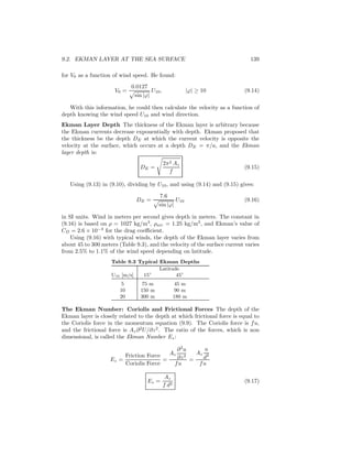 9.2. EKMAN LAYER AT THE SEA SURFACE 139
for V0 as a function of wind speed. He found:
V0 =
0.0127
sin |ϕ|
U10, |ϕ| ≥ 10 (9.14)
With this information, he could then calculate the velocity as a function of
depth knowing the wind speed U10 and wind direction.
Ekman Layer Depth The thickness of the Ekman layer is arbitrary because
the Ekman currents decrease exponentially with depth. Ekman proposed that
the thickness be the depth DE at which the current velocity is opposite the
velocity at the surface, which occurs at a depth DE = π/a, and the Ekman
layer depth is:
DE =
2π2 Az
f
(9.15)
Using (9.13) in (9.10), dividing by U10, and using (9.14) and (9.15) gives:
DE =
7.6
sin |ϕ|
U10 (9.16)
in SI units. Wind in meters per second gives depth in meters. The constant in
(9.16) is based on ρ = 1027 kg/m3
, ρair = 1.25 kg/m3
, and Ekman’s value of
CD = 2.6 × 10−3
for the drag coeﬃcient.
Using (9.16) with typical winds, the depth of the Ekman layer varies from
about 45 to 300 meters (Table 9.3), and the velocity of the surface current varies
from 2.5% to 1.1% of the wind speed depending on latitude.
Table 9.3 Typical Ekman Depths
Latitude
U10 [m/s] 15◦
45◦
5 75 m 45 m
10 150 m 90 m
20 300 m 180 m
The Ekman Number: Coriolis and Frictional Forces The depth of the
Ekman layer is closely related to the depth at which frictional force is equal to
the Coriolis force in the momentum equation (9.9). The Coriolis force is fu,
and the frictional force is Az∂2
U/∂z2
. The ratio of the forces, which is non
dimensional, is called the Ekman Number Ez:
Ez =
Friction Force
Coriolis Force
=
Az
∂2
u
∂z2
fu
=
Az
u
d2
fu
Ez =
Az
f d2
(9.17)
 