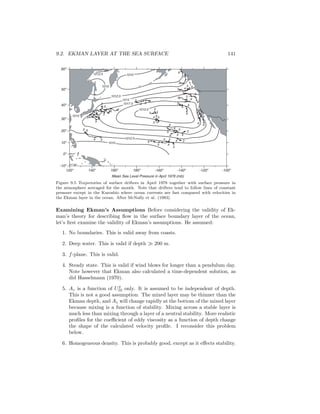 9.2. EKMAN LAYER AT THE SEA SURFACE 141
60o
50o
40o
30o
20o
10o
0o
-10o
120o
140o
160o
180o
-160o
-140o
-120o
-100o
Mean Sea Level Pressure in April 1978 (mb)
1010
1010
1010
5
5
5
5
5
4
4
4
44
4
4
3
3
3
3
3
3
6
6
6
6
3
5
4
6 5
4
5
6 6
4 65
5
5 5
54
3 6
3
5
4
3 4
5 6
3
4
3 5
6
6
5
4
4
3
5
6
5
4
3
5 5
4
6
3
6
6
1015
1015
1012.5
1012.5
1012.5
1017.5
1012.5
Figure 9.5 Trajectories of surface drifters in April 1978 together with surface pressure in
the atmosphere averaged for the month. Note that drifters tend to follow lines of constant
pressure except in the Kuroshio where ocean currents are fast compared with velocities in
the Ekman layer in the ocean. After McNally et al. (1983).
Examining Ekman’s Assumptions Before considering the validity of Ek-
man’s theory for describing ﬂow in the surface boundary layer of the ocean,
let’s ﬁrst examine the validity of Ekman’s assumptions. He assumed:
1. No boundaries. This is valid away from coasts.
2. Deep water. This is valid if depth ≫ 200 m.
3. f-plane. This is valid.
4. Steady state. This is valid if wind blows for longer than a pendulum day.
Note however that Ekman also calculated a time-dependent solution, as
did Hasselmann (1970).
5. Az is a function of U2
10 only. It is assumed to be independent of depth.
This is not a good assumption. The mixed layer may be thinner than the
Ekman depth, and Az will change rapidly at the bottom of the mixed layer
because mixing is a function of stability. Mixing across a stable layer is
much less than mixing through a layer of a neutral stability. More realistic
proﬁles for the coeﬃcient of eddy viscosity as a function of depth change
the shape of the calculated velocity proﬁle. I reconsider this problem
below.
6. Homogeneous density. This is probably good, except as it eﬀects stability.
 