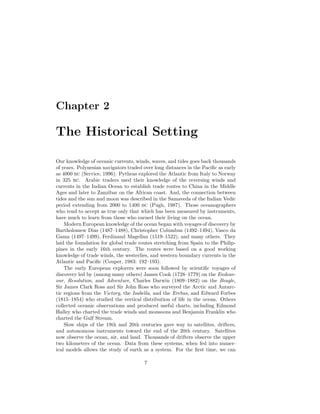 Chapter 2
The Historical Setting
Our knowledge of oceanic currents, winds, waves, and tides goes back thousands
of years. Polynesian navigators traded over long distances in the Paciﬁc as early
as 4000 bc (Service, 1996). Pytheas explored the Atlantic from Italy to Norway
in 325 bc. Arabic traders used their knowledge of the reversing winds and
currents in the Indian Ocean to establish trade routes to China in the Middle
Ages and later to Zanzibar on the African coast. And, the connection between
tides and the sun and moon was described in the Samaveda of the Indian Vedic
period extending from 2000 to 1400 bc (Pugh, 1987). Those oceanographers
who tend to accept as true only that which has been measured by instruments,
have much to learn from those who earned their living on the ocean.
Modern European knowledge of the ocean began with voyages of discovery by
Bartholomew Dias (1487–1488), Christopher Columbus (1492–1494), Vasco da
Gama (1497–1499), Ferdinand Magellan (1519–1522), and many others. They
laid the foundation for global trade routes stretching from Spain to the Philip-
pines in the early 16th century. The routes were based on a good working
knowledge of trade winds, the westerlies, and western boundary currents in the
Atlantic and Paciﬁc (Couper, 1983: 192–193).
The early European explorers were soon followed by scientiﬁc voyages of
discovery led by (among many others) James Cook (1728–1779) on the Endeav-
our, Resolution, and Adventure, Charles Darwin (1809–1882) on the Beagle,
Sir James Clark Ross and Sir John Ross who surveyed the Arctic and Antarc-
tic regions from the Victory, the Isabella, and the Erebus, and Edward Forbes
(1815–1854) who studied the vertical distribution of life in the ocean. Others
collected oceanic observations and produced useful charts, including Edmond
Halley who charted the trade winds and monsoons and Benjamin Franklin who
charted the Gulf Stream.
Slow ships of the 19th and 20th centuries gave way to satellites, drifters,
and autonomous instruments toward the end of the 20th century. Satellites
now observe the ocean, air, and land. Thousands of drifters observe the upper
two kilometers of the ocean. Data from these systems, when fed into numer-
ical models allows the study of earth as a system. For the ﬁrst time, we can
7
 