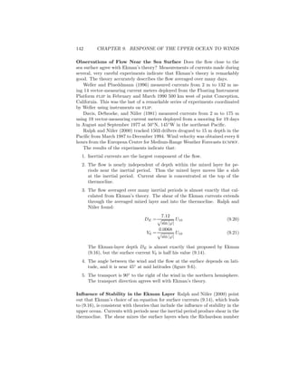 142 CHAPTER 9. RESPONSE OF THE UPPER OCEAN TO WINDS
Observations of Flow Near the Sea Surface Does the ﬂow close to the
sea surface agree with Ekman’s theory? Measurements of currents made during
several, very careful experiments indicate that Ekman’s theory is remarkably
good. The theory accurately describes the ﬂow averaged over many days.
Weller and Plueddmann (1996) measured currents from 2 m to 132 m us-
ing 14 vector-measuring current meters deployed from the Floating Instrument
Platform flip in February and March 1990 500 km west of point Conception,
California. This was the last of a remarkable series of experiments coordinated
by Weller using instruments on flip.
Davis, DeSzoeke, and Niiler (1981) measured currents from 2 m to 175 m
using 19 vector-measuring current meters deployed from a mooring for 19 days
in August and September 1977 at 50◦
N, 145◦
W in the northeast Paciﬁc.
Ralph and Niiler (2000) tracked 1503 drifters drogued to 15 m depth in the
Paciﬁc from March 1987 to December 1994. Wind velocity was obtained every 6
hours from the European Centre for Medium-Range Weather Forecasts ecmwf.
The results of the experiments indicate that:
1. Inertial currents are the largest component of the ﬂow.
2. The ﬂow is nearly independent of depth within the mixed layer for pe-
riods near the inertial period. Thus the mixed layer moves like a slab
at the inertial period. Current shear is concentrated at the top of the
thermocline.
3. The ﬂow averaged over many inertial periods is almost exactly that cal-
culated from Ekman’s theory. The shear of the Ekman currents extends
through the averaged mixed layer and into the thermocline. Ralph and
Niiler found:
DE =
7.12
sin |ϕ|
U10 (9.20)
V0 =
0.0068
sin |ϕ|
U10 (9.21)
The Ekman-layer depth DE is almost exactly that proposed by Ekman
(9.16), but the surface current V0 is half his value (9.14).
4. The angle between the wind and the ﬂow at the surface depends on lati-
tude, and it is near 45◦
at mid latitudes (ﬁgure 9.6).
5. The transport is 90◦
to the right of the wind in the northern hemisphere.
The transport direction agrees well with Ekman’s theory.
Inﬂuence of Stability in the Ekman Layer Ralph and Niiler (2000) point
out that Ekman’s choice of an equation for surface currents (9.14), which leads
to (9.16), is consistent with theories that include the inﬂuence of stability in the
upper ocean. Currents with periods near the inertial period produce shear in the
thermocline. The shear mixes the surface layers when the Richardson number
 