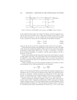 144 CHAPTER 9. RESPONSE OF THE UPPER OCEAN TO WINDS
}
U U
z
y
Q
X
=
Y MX
r
Y1m
x
Sea Surface}
Figure 9.7 Sketch for deﬁning Left: mass transports, and Right: volume transports.
A few hundred meters below the surface the Ekman velocities approach zero,
and the last term of (9.25) is zero. Thus mass transport is due only to wind
stress at the sea surface (z = 0). In a similar way, we can calculate the transport
in the x direction to obtain the two components of the Ekman transport:
f MEy = −Txz(0) (9.26a)
f MEx = Tyz(0) (9.26b)
where Txz(0), Tyz(0) are the two components of the stress at the sea surface.
Notice that the transport is perpendicular to the wind stress, and to the right
of the wind in the northern hemisphere. If the wind is to the north in the positive
y direction (a south wind), then Txz(0) = 0, MEy = 0, and MEx = Tyz(0)/f.
In the northern hemisphere, f is positive, and the mass transport is in the x
direction, to the east.
It may seem strange that the drag of the wind on the water leads to a current
at right angles to the drag. The result follows from the assumption that friction
is conﬁned to a thin surface boundary layer, that it is zero in the interior of
the ocean, and that the current is in equilibrium with the wind so that it is no
longer accelerating.
Volume transport Q is the mass transport divided by the density of water
and multiplied by the width perpendicular to the transport.
Qx =
Y Mx
ρ
, Qy =
XMy
ρ
(9.27)
where Y is the north-south distance across which the eastward transport Qx is
calculated, and X in the east-west distance across which the northward trans-
port Qy is calculated. Volume transport has dimensions of cubic meters per
second. A convenient unit for volume transport in the ocean is a million cubic
meters per second. This unit is called a Sverdrup, and it is abbreviated Sv.
Recent observations of Ekman transport in the ocean agree with the the-
oretical values (9.26). Chereskin and Roemmich (1991) measured the Ekman
volume transport across 11◦
N in the Atlantic using an acoustic Doppler current
proﬁler described in Chapter 10. They calculated a transport of Qy = 12.0±5.5
Sv (northward) from direct measurements of current, Qy = 8.8 ± 1.9 Sv from
 