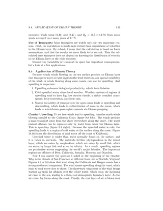 9.4. APPLICATION OF EKMAN THEORY 145
measured winds using (9.26) and (9.27), and Qy = 13.5 ± 0.3 Sv from mean
winds averaged over many years at 11◦
N.
Use of Transports Mass transports are widely used for two important rea-
sons. First, the calculation is much more robust than calculations of velocities
in the Ekman layer. By robust, I mean that the calculation is based on fewer
assumptions, and that the results are more likely to be correct. Thus the cal-
culated mass transport does not depend on knowing the distribution of velocity
in the Ekman layer or the eddy viscosity.
Second, the variability of transport in space has important consequences.
Let’s look at a few applications.
9.4 Application of Ekman Theory
Because steady winds blowing on the sea surface produce an Ekman layer
that transports water at right angles to the wind direction, any spatial variability
of the wind, or winds blowing along some coasts, can lead to upwelling. And
upwelling is important:
1. Upwelling enhances biological productivity, which feeds ﬁsheries.
2. Cold upwelled water alters local weather. Weather onshore of regions of
upwelling tend to have fog, low stratus clouds, a stable stratiﬁed atmo-
sphere, little convection, and little rain.
3. Spatial variability of transports in the open ocean leads to upwelling and
downwelling, which leads to redistribution of mass in the ocean, which
leads to wind-driven geostrophic currents via Ekman pumping.
Coastal Upwelling To see how winds lead to upwelling, consider north winds
blowing parallel to the California Coast (ﬁgure 9.8 left). The winds produce
a mass transport away from the shore everywhere along the shore. The water
pushed oﬀshore can be replaced only by water from below the Ekman layer.
This is upwelling (ﬁgure 9.8 right). Because the upwelled water is cold, the
upwelling leads to a region of cold water at the surface along the coast. Figure
10.16 shows the distribution of cold water oﬀ the coast of California.
Upwelled water is colder than water normally found on the surface, and
it is richer in nutrients. The nutrients fertilize phytoplankton in the mixed
layer, which are eaten by zooplankton, which are eaten by small ﬁsh, which
are eaten by larger ﬁsh and so on to inﬁnity. As a result, upwelling regions
are productive waters supporting the world’s major ﬁsheries. The important
regions are oﬀshore of Peru, California, Somalia, Morocco, and Namibia.
Now I can answer the question I asked at the beginning of the chapter:
Why is the climate of San Francisco so diﬀerent from that of Norfolk, Virginia?
Figures 4.2 or 9.8 show that wind along the California and Oregon coasts has a
strong southward component. The wind causes upwelling along the coast, which
leads to cold water close to shore. The shoreward component of the wind brings
warmer air from far oﬀshore over the colder water, which cools the incoming
air close to the sea, leading to a thin, cool atmospheric boundary layer. As the
air cools, fog forms along the coast. Finally, the cool layer of air is blown over
 
