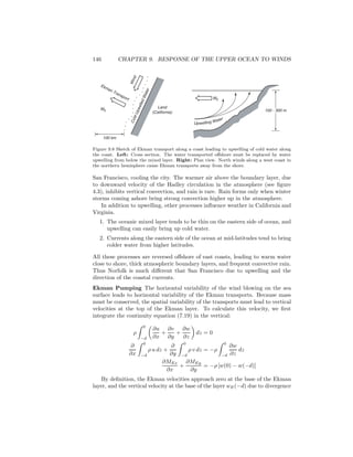 146 CHAPTER 9. RESPONSE OF THE UPPER OCEAN TO WINDS
Upwelling Water
ME
ME 100 - 300 m
ColdUpwelledWater
Wind
Land
(California)
Ekman Transport
100 km
Figure 9.8 Sketch of Ekman transport along a coast leading to upwelling of cold water along
the coast. Left: Cross section. The water transported oﬀshore must be replaced by water
upwelling from below the mixed layer. Right: Plan view. North winds along a west coast in
the northern hemisphere cause Ekman transports away from the shore.
San Francisco, cooling the city. The warmer air above the boundary layer, due
to downward velocity of the Hadley circulation in the atmosphere (see ﬁgure
4.3), inhibits vertical convection, and rain is rare. Rain forms only when winter
storms coming ashore bring strong convection higher up in the atmosphere.
In addition to upwelling, other processes inﬂuence weather in California and
Virginia.
1. The oceanic mixed layer tends to be thin on the eastern side of ocean, and
upwelling can easily bring up cold water.
2. Currents along the eastern side of the ocean at mid-latitudes tend to bring
colder water from higher latitudes.
All these processes are reversed oﬀshore of east coasts, leading to warm water
close to shore, thick atmospheric boundary layers, and frequent convective rain.
Thus Norfolk is much diﬀerent that San Francisco due to upwelling and the
direction of the coastal currents.
Ekman Pumping The horizontal variability of the wind blowing on the sea
surface leads to horizontal variability of the Ekman transports. Because mass
must be conserved, the spatial variability of the transports must lead to vertical
velocities at the top of the Ekman layer. To calculate this velocity, we ﬁrst
integrate the continuity equation (7.19) in the vertical:
ρ
0
−d
∂u
∂x
+
∂v
∂y
+
∂w
∂z
dz = 0
∂
∂x
0
−d
ρ u dz +
∂
∂y
0
−d
ρ v dz = −ρ
0
−d
∂w
∂z
dz
∂MEx
∂x
+
∂MEy
∂y
= −ρ [w(0) − w(−d)]
By deﬁnition, the Ekman velocities approach zero at the base of the Ekman
layer, and the vertical velocity at the base of the layer wE(−d) due to divergence
 